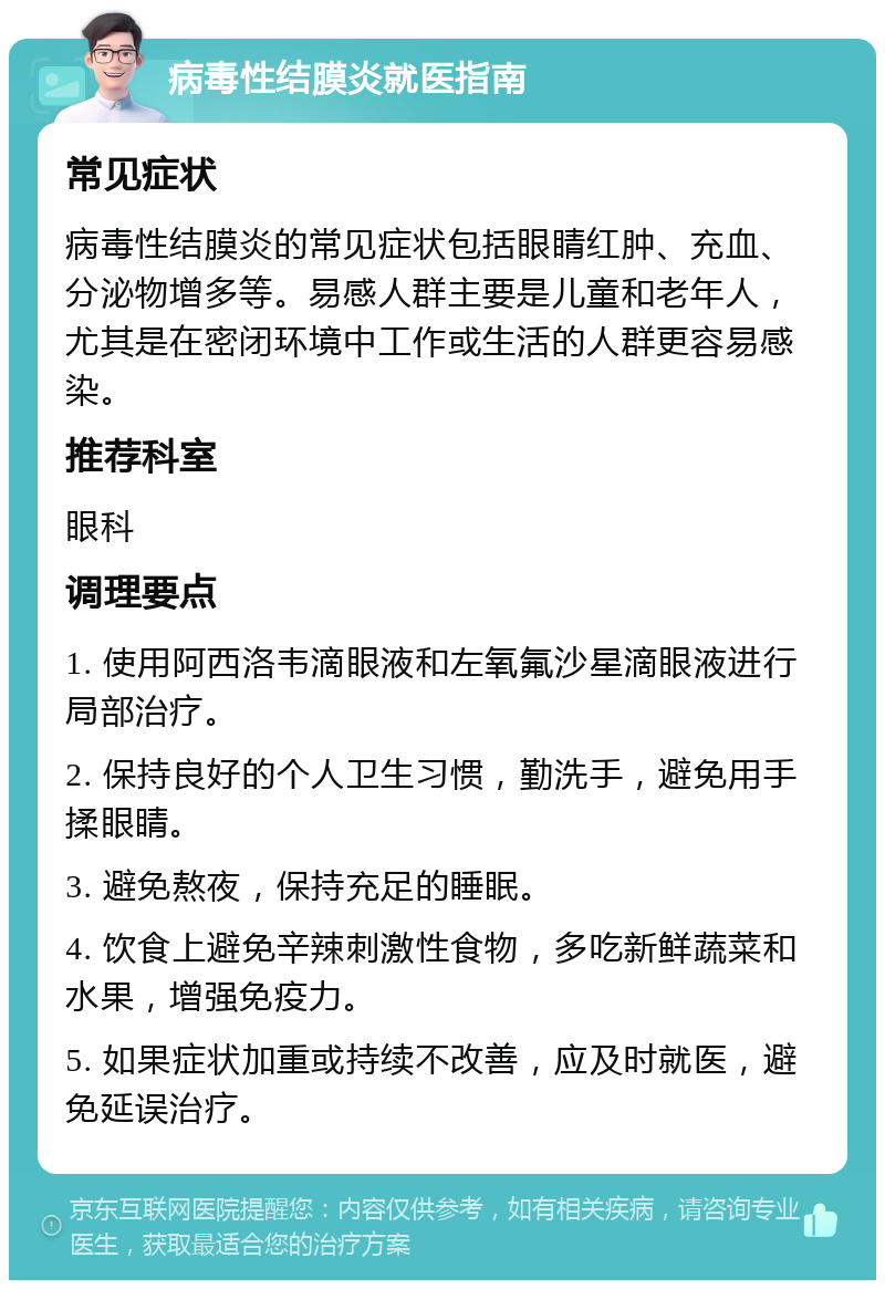 病毒性结膜炎就医指南 常见症状 病毒性结膜炎的常见症状包括眼睛红肿、充血、分泌物增多等。易感人群主要是儿童和老年人，尤其是在密闭环境中工作或生活的人群更容易感染。 推荐科室 眼科 调理要点 1. 使用阿西洛韦滴眼液和左氧氟沙星滴眼液进行局部治疗。 2. 保持良好的个人卫生习惯，勤洗手，避免用手揉眼睛。 3. 避免熬夜，保持充足的睡眠。 4. 饮食上避免辛辣刺激性食物，多吃新鲜蔬菜和水果，增强免疫力。 5. 如果症状加重或持续不改善，应及时就医，避免延误治疗。