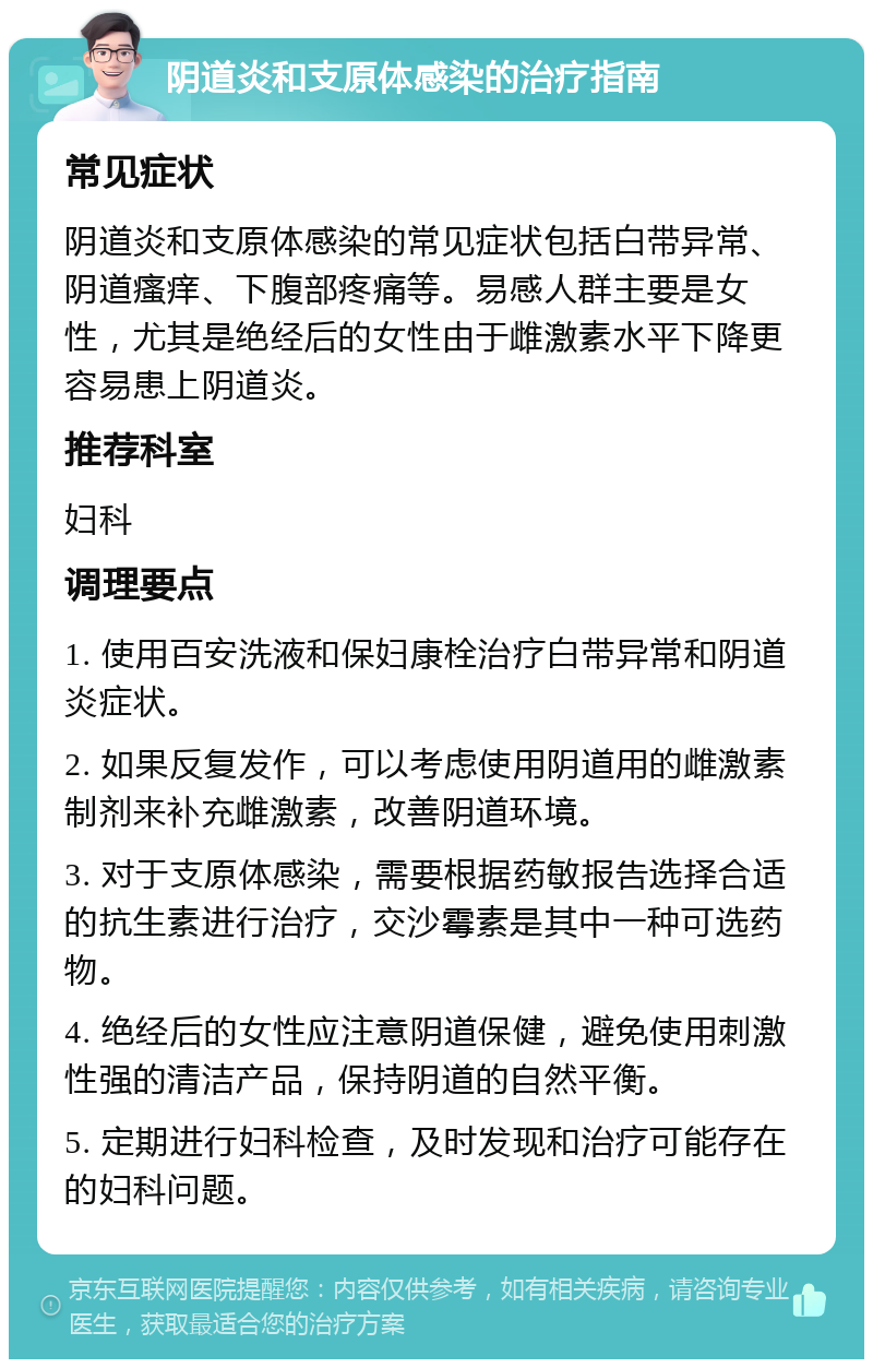 阴道炎和支原体感染的治疗指南 常见症状 阴道炎和支原体感染的常见症状包括白带异常、阴道瘙痒、下腹部疼痛等。易感人群主要是女性，尤其是绝经后的女性由于雌激素水平下降更容易患上阴道炎。 推荐科室 妇科 调理要点 1. 使用百安洗液和保妇康栓治疗白带异常和阴道炎症状。 2. 如果反复发作，可以考虑使用阴道用的雌激素制剂来补充雌激素，改善阴道环境。 3. 对于支原体感染，需要根据药敏报告选择合适的抗生素进行治疗，交沙霉素是其中一种可选药物。 4. 绝经后的女性应注意阴道保健，避免使用刺激性强的清洁产品，保持阴道的自然平衡。 5. 定期进行妇科检查，及时发现和治疗可能存在的妇科问题。