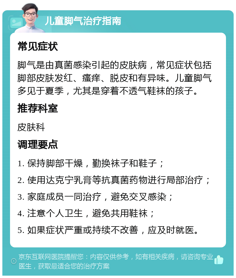 儿童脚气治疗指南 常见症状 脚气是由真菌感染引起的皮肤病，常见症状包括脚部皮肤发红、瘙痒、脱皮和有异味。儿童脚气多见于夏季，尤其是穿着不透气鞋袜的孩子。 推荐科室 皮肤科 调理要点 1. 保持脚部干燥，勤换袜子和鞋子； 2. 使用达克宁乳膏等抗真菌药物进行局部治疗； 3. 家庭成员一同治疗，避免交叉感染； 4. 注意个人卫生，避免共用鞋袜； 5. 如果症状严重或持续不改善，应及时就医。