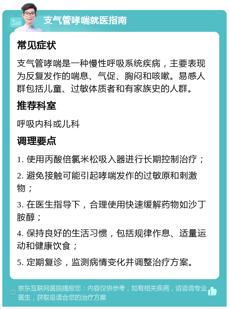 支气管哮喘就医指南 常见症状 支气管哮喘是一种慢性呼吸系统疾病，主要表现为反复发作的喘息、气促、胸闷和咳嗽。易感人群包括儿童、过敏体质者和有家族史的人群。 推荐科室 呼吸内科或儿科 调理要点 1. 使用丙酸倍氯米松吸入器进行长期控制治疗； 2. 避免接触可能引起哮喘发作的过敏原和刺激物； 3. 在医生指导下，合理使用快速缓解药物如沙丁胺醇； 4. 保持良好的生活习惯，包括规律作息、适量运动和健康饮食； 5. 定期复诊，监测病情变化并调整治疗方案。