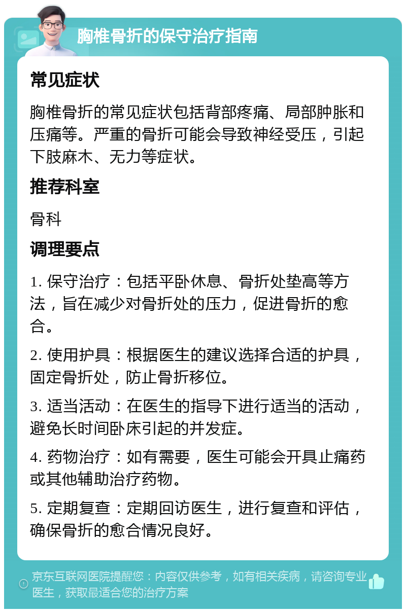 胸椎骨折的保守治疗指南 常见症状 胸椎骨折的常见症状包括背部疼痛、局部肿胀和压痛等。严重的骨折可能会导致神经受压，引起下肢麻木、无力等症状。 推荐科室 骨科 调理要点 1. 保守治疗：包括平卧休息、骨折处垫高等方法，旨在减少对骨折处的压力，促进骨折的愈合。 2. 使用护具：根据医生的建议选择合适的护具，固定骨折处，防止骨折移位。 3. 适当活动：在医生的指导下进行适当的活动，避免长时间卧床引起的并发症。 4. 药物治疗：如有需要，医生可能会开具止痛药或其他辅助治疗药物。 5. 定期复查：定期回访医生，进行复查和评估，确保骨折的愈合情况良好。