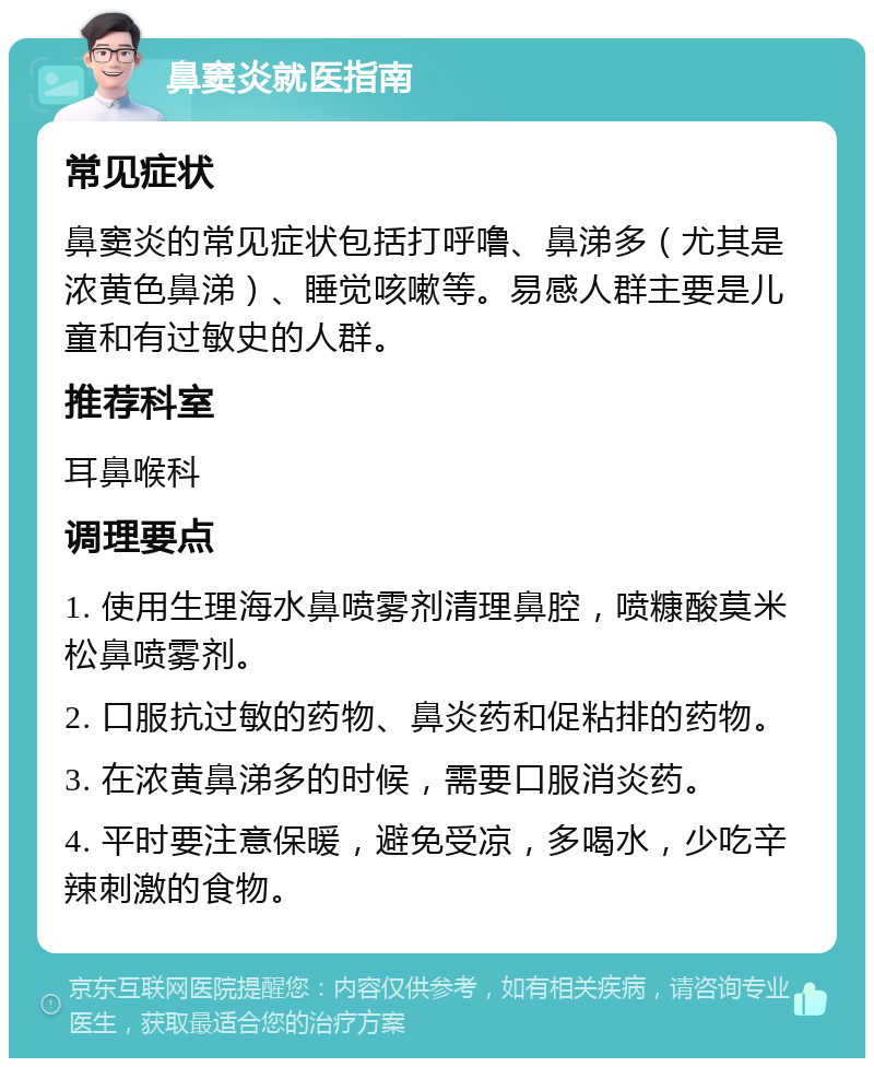 鼻窦炎就医指南 常见症状 鼻窦炎的常见症状包括打呼噜、鼻涕多（尤其是浓黄色鼻涕）、睡觉咳嗽等。易感人群主要是儿童和有过敏史的人群。 推荐科室 耳鼻喉科 调理要点 1. 使用生理海水鼻喷雾剂清理鼻腔，喷糠酸莫米松鼻喷雾剂。 2. 口服抗过敏的药物、鼻炎药和促粘排的药物。 3. 在浓黄鼻涕多的时候，需要口服消炎药。 4. 平时要注意保暖，避免受凉，多喝水，少吃辛辣刺激的食物。