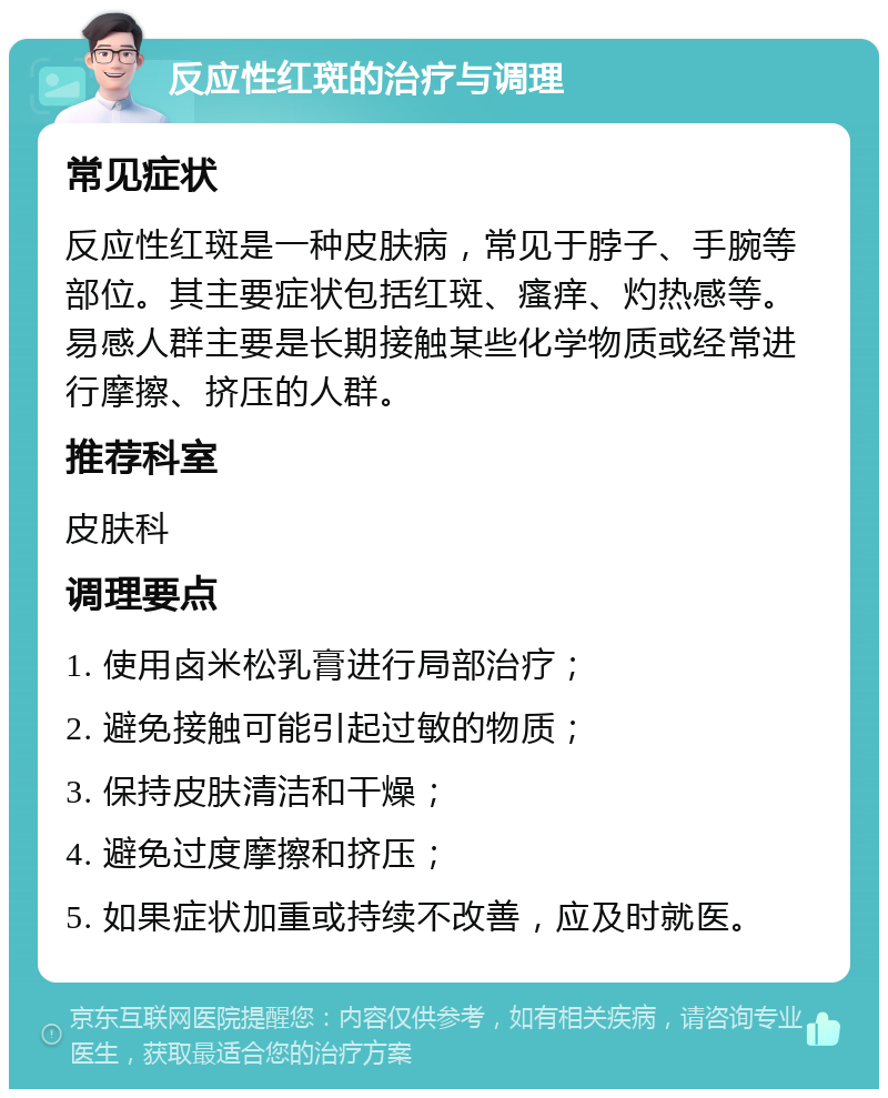 反应性红斑的治疗与调理 常见症状 反应性红斑是一种皮肤病，常见于脖子、手腕等部位。其主要症状包括红斑、瘙痒、灼热感等。易感人群主要是长期接触某些化学物质或经常进行摩擦、挤压的人群。 推荐科室 皮肤科 调理要点 1. 使用卤米松乳膏进行局部治疗； 2. 避免接触可能引起过敏的物质； 3. 保持皮肤清洁和干燥； 4. 避免过度摩擦和挤压； 5. 如果症状加重或持续不改善，应及时就医。