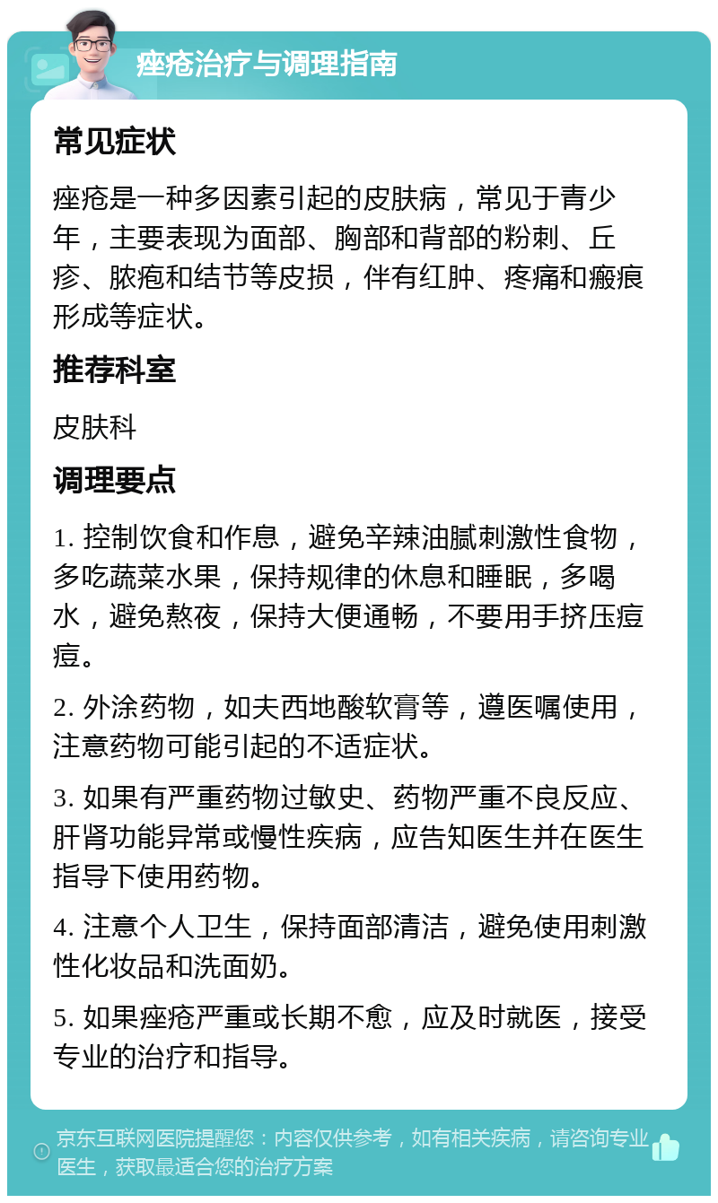 痤疮治疗与调理指南 常见症状 痤疮是一种多因素引起的皮肤病，常见于青少年，主要表现为面部、胸部和背部的粉刺、丘疹、脓疱和结节等皮损，伴有红肿、疼痛和瘢痕形成等症状。 推荐科室 皮肤科 调理要点 1. 控制饮食和作息，避免辛辣油腻刺激性食物，多吃蔬菜水果，保持规律的休息和睡眠，多喝水，避免熬夜，保持大便通畅，不要用手挤压痘痘。 2. 外涂药物，如夫西地酸软膏等，遵医嘱使用，注意药物可能引起的不适症状。 3. 如果有严重药物过敏史、药物严重不良反应、肝肾功能异常或慢性疾病，应告知医生并在医生指导下使用药物。 4. 注意个人卫生，保持面部清洁，避免使用刺激性化妆品和洗面奶。 5. 如果痤疮严重或长期不愈，应及时就医，接受专业的治疗和指导。