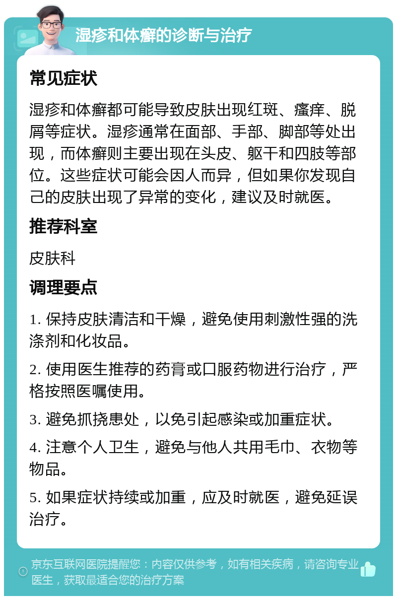 湿疹和体癣的诊断与治疗 常见症状 湿疹和体癣都可能导致皮肤出现红斑、瘙痒、脱屑等症状。湿疹通常在面部、手部、脚部等处出现，而体癣则主要出现在头皮、躯干和四肢等部位。这些症状可能会因人而异，但如果你发现自己的皮肤出现了异常的变化，建议及时就医。 推荐科室 皮肤科 调理要点 1. 保持皮肤清洁和干燥，避免使用刺激性强的洗涤剂和化妆品。 2. 使用医生推荐的药膏或口服药物进行治疗，严格按照医嘱使用。 3. 避免抓挠患处，以免引起感染或加重症状。 4. 注意个人卫生，避免与他人共用毛巾、衣物等物品。 5. 如果症状持续或加重，应及时就医，避免延误治疗。