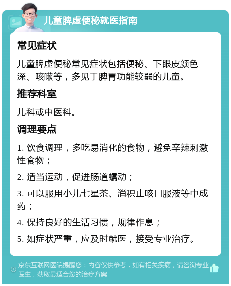 儿童脾虚便秘就医指南 常见症状 儿童脾虚便秘常见症状包括便秘、下眼皮颜色深、咳嗽等，多见于脾胃功能较弱的儿童。 推荐科室 儿科或中医科。 调理要点 1. 饮食调理，多吃易消化的食物，避免辛辣刺激性食物； 2. 适当运动，促进肠道蠕动； 3. 可以服用小儿七星茶、消积止咳口服液等中成药； 4. 保持良好的生活习惯，规律作息； 5. 如症状严重，应及时就医，接受专业治疗。