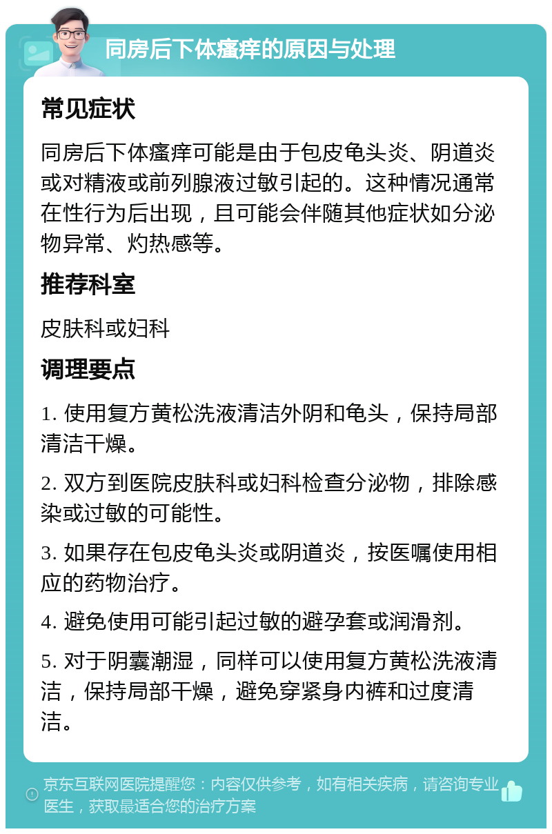 同房后下体瘙痒的原因与处理 常见症状 同房后下体瘙痒可能是由于包皮龟头炎、阴道炎或对精液或前列腺液过敏引起的。这种情况通常在性行为后出现，且可能会伴随其他症状如分泌物异常、灼热感等。 推荐科室 皮肤科或妇科 调理要点 1. 使用复方黄松洗液清洁外阴和龟头，保持局部清洁干燥。 2. 双方到医院皮肤科或妇科检查分泌物，排除感染或过敏的可能性。 3. 如果存在包皮龟头炎或阴道炎，按医嘱使用相应的药物治疗。 4. 避免使用可能引起过敏的避孕套或润滑剂。 5. 对于阴囊潮湿，同样可以使用复方黄松洗液清洁，保持局部干燥，避免穿紧身内裤和过度清洁。