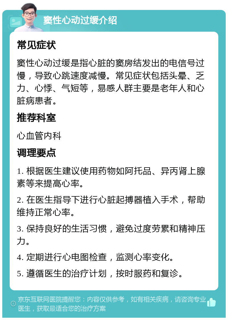 窦性心动过缓介绍 常见症状 窦性心动过缓是指心脏的窦房结发出的电信号过慢，导致心跳速度减慢。常见症状包括头晕、乏力、心悸、气短等，易感人群主要是老年人和心脏病患者。 推荐科室 心血管内科 调理要点 1. 根据医生建议使用药物如阿托品、异丙肾上腺素等来提高心率。 2. 在医生指导下进行心脏起搏器植入手术，帮助维持正常心率。 3. 保持良好的生活习惯，避免过度劳累和精神压力。 4. 定期进行心电图检查，监测心率变化。 5. 遵循医生的治疗计划，按时服药和复诊。