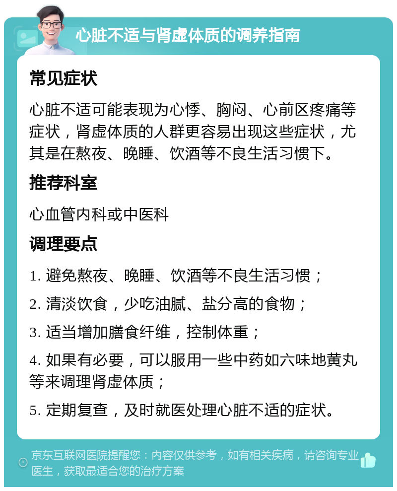 心脏不适与肾虚体质的调养指南 常见症状 心脏不适可能表现为心悸、胸闷、心前区疼痛等症状，肾虚体质的人群更容易出现这些症状，尤其是在熬夜、晚睡、饮酒等不良生活习惯下。 推荐科室 心血管内科或中医科 调理要点 1. 避免熬夜、晚睡、饮酒等不良生活习惯； 2. 清淡饮食，少吃油腻、盐分高的食物； 3. 适当增加膳食纤维，控制体重； 4. 如果有必要，可以服用一些中药如六味地黄丸等来调理肾虚体质； 5. 定期复查，及时就医处理心脏不适的症状。