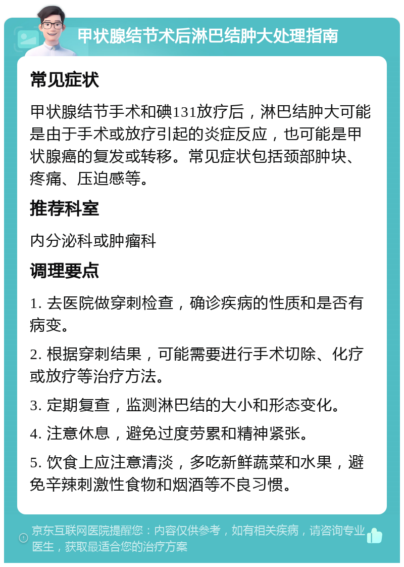 甲状腺结节术后淋巴结肿大处理指南 常见症状 甲状腺结节手术和碘131放疗后，淋巴结肿大可能是由于手术或放疗引起的炎症反应，也可能是甲状腺癌的复发或转移。常见症状包括颈部肿块、疼痛、压迫感等。 推荐科室 内分泌科或肿瘤科 调理要点 1. 去医院做穿刺检查，确诊疾病的性质和是否有病变。 2. 根据穿刺结果，可能需要进行手术切除、化疗或放疗等治疗方法。 3. 定期复查，监测淋巴结的大小和形态变化。 4. 注意休息，避免过度劳累和精神紧张。 5. 饮食上应注意清淡，多吃新鲜蔬菜和水果，避免辛辣刺激性食物和烟酒等不良习惯。