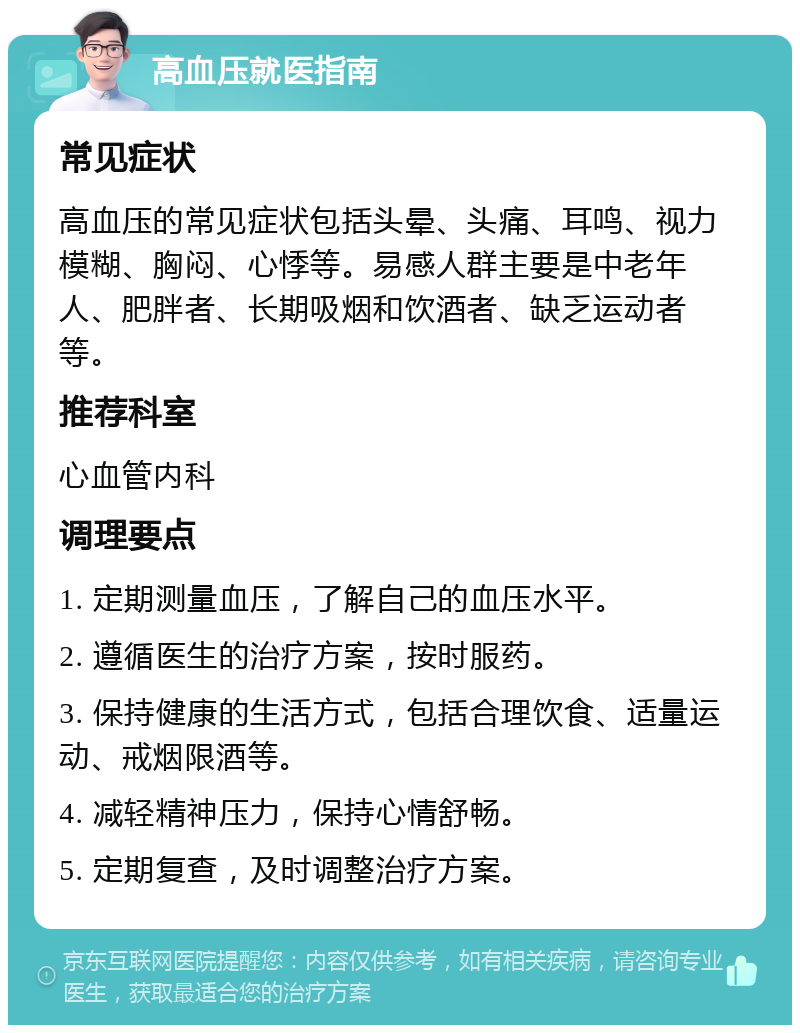 高血压就医指南 常见症状 高血压的常见症状包括头晕、头痛、耳鸣、视力模糊、胸闷、心悸等。易感人群主要是中老年人、肥胖者、长期吸烟和饮酒者、缺乏运动者等。 推荐科室 心血管内科 调理要点 1. 定期测量血压，了解自己的血压水平。 2. 遵循医生的治疗方案，按时服药。 3. 保持健康的生活方式，包括合理饮食、适量运动、戒烟限酒等。 4. 减轻精神压力，保持心情舒畅。 5. 定期复查，及时调整治疗方案。