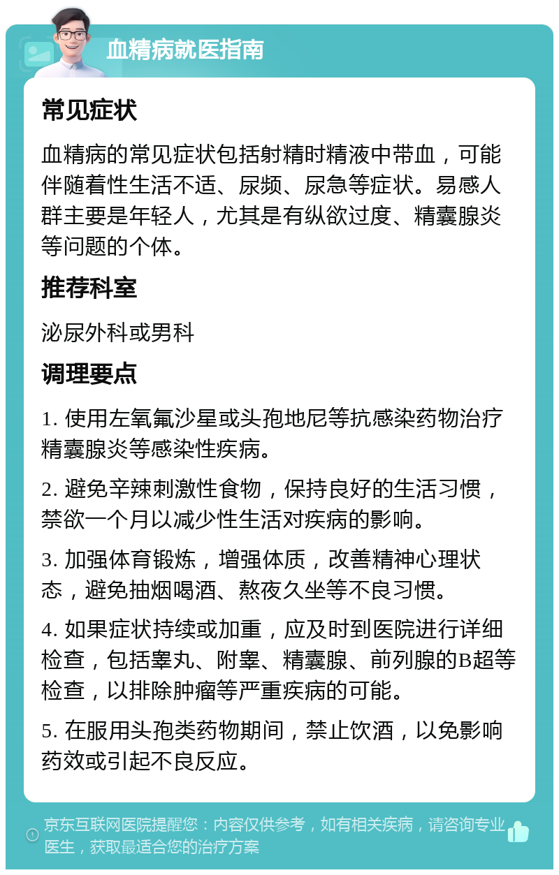 血精病就医指南 常见症状 血精病的常见症状包括射精时精液中带血，可能伴随着性生活不适、尿频、尿急等症状。易感人群主要是年轻人，尤其是有纵欲过度、精囊腺炎等问题的个体。 推荐科室 泌尿外科或男科 调理要点 1. 使用左氧氟沙星或头孢地尼等抗感染药物治疗精囊腺炎等感染性疾病。 2. 避免辛辣刺激性食物，保持良好的生活习惯，禁欲一个月以减少性生活对疾病的影响。 3. 加强体育锻炼，增强体质，改善精神心理状态，避免抽烟喝酒、熬夜久坐等不良习惯。 4. 如果症状持续或加重，应及时到医院进行详细检查，包括睾丸、附睾、精囊腺、前列腺的B超等检查，以排除肿瘤等严重疾病的可能。 5. 在服用头孢类药物期间，禁止饮酒，以免影响药效或引起不良反应。