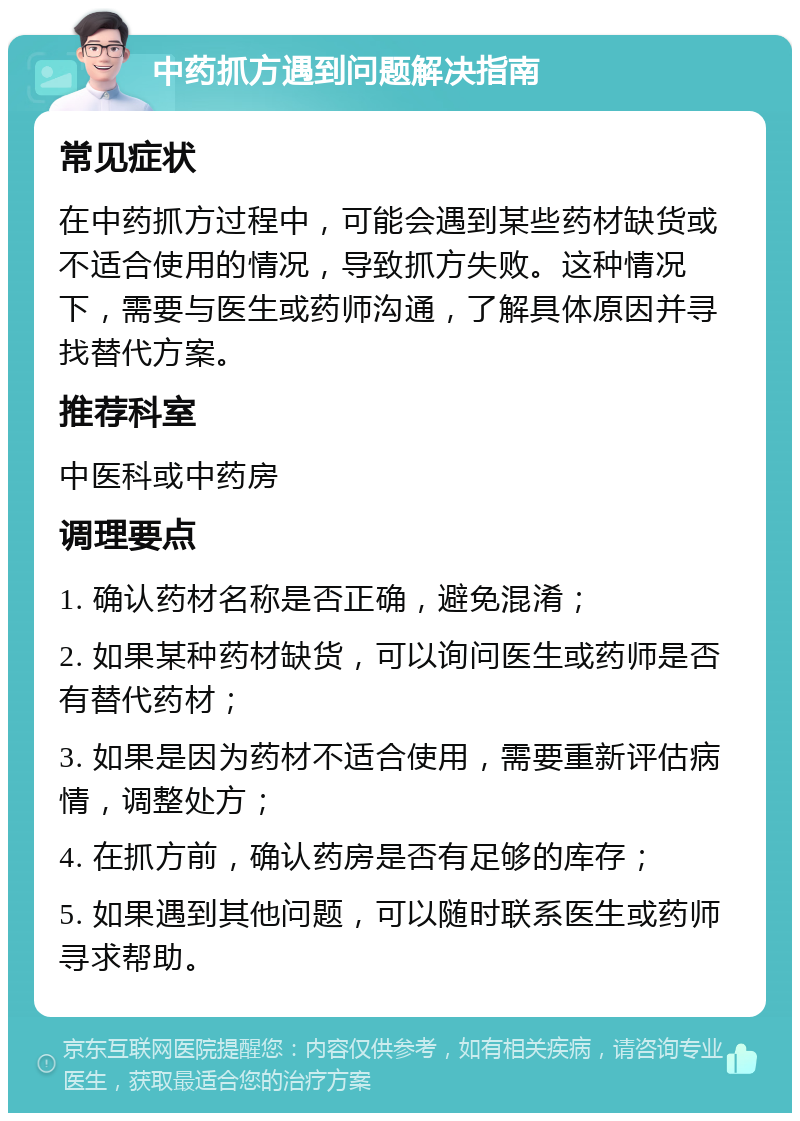 中药抓方遇到问题解决指南 常见症状 在中药抓方过程中，可能会遇到某些药材缺货或不适合使用的情况，导致抓方失败。这种情况下，需要与医生或药师沟通，了解具体原因并寻找替代方案。 推荐科室 中医科或中药房 调理要点 1. 确认药材名称是否正确，避免混淆； 2. 如果某种药材缺货，可以询问医生或药师是否有替代药材； 3. 如果是因为药材不适合使用，需要重新评估病情，调整处方； 4. 在抓方前，确认药房是否有足够的库存； 5. 如果遇到其他问题，可以随时联系医生或药师寻求帮助。