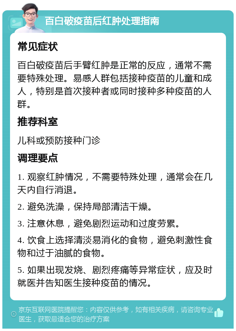 百白破疫苗后红肿处理指南 常见症状 百白破疫苗后手臂红肿是正常的反应，通常不需要特殊处理。易感人群包括接种疫苗的儿童和成人，特别是首次接种者或同时接种多种疫苗的人群。 推荐科室 儿科或预防接种门诊 调理要点 1. 观察红肿情况，不需要特殊处理，通常会在几天内自行消退。 2. 避免洗澡，保持局部清洁干燥。 3. 注意休息，避免剧烈运动和过度劳累。 4. 饮食上选择清淡易消化的食物，避免刺激性食物和过于油腻的食物。 5. 如果出现发烧、剧烈疼痛等异常症状，应及时就医并告知医生接种疫苗的情况。