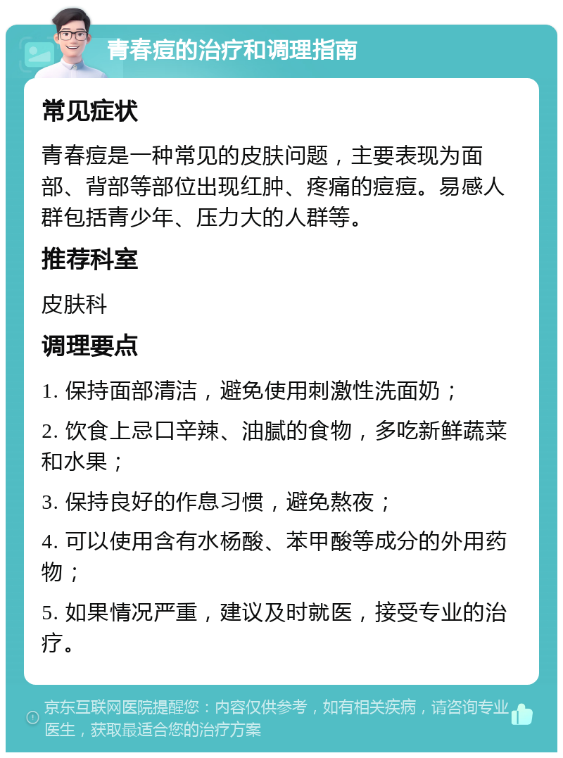 青春痘的治疗和调理指南 常见症状 青春痘是一种常见的皮肤问题，主要表现为面部、背部等部位出现红肿、疼痛的痘痘。易感人群包括青少年、压力大的人群等。 推荐科室 皮肤科 调理要点 1. 保持面部清洁，避免使用刺激性洗面奶； 2. 饮食上忌口辛辣、油腻的食物，多吃新鲜蔬菜和水果； 3. 保持良好的作息习惯，避免熬夜； 4. 可以使用含有水杨酸、苯甲酸等成分的外用药物； 5. 如果情况严重，建议及时就医，接受专业的治疗。