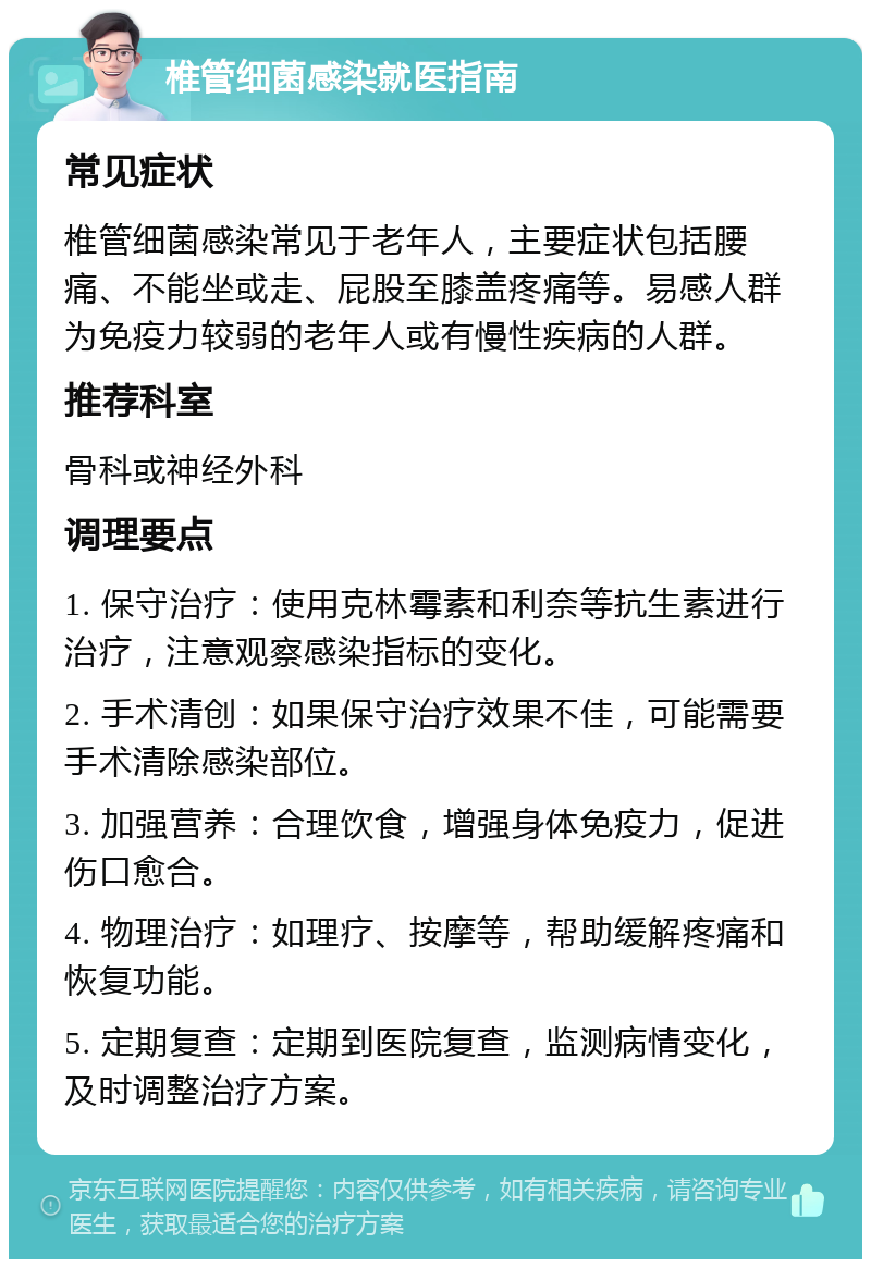 椎管细菌感染就医指南 常见症状 椎管细菌感染常见于老年人，主要症状包括腰痛、不能坐或走、屁股至膝盖疼痛等。易感人群为免疫力较弱的老年人或有慢性疾病的人群。 推荐科室 骨科或神经外科 调理要点 1. 保守治疗：使用克林霉素和利奈等抗生素进行治疗，注意观察感染指标的变化。 2. 手术清创：如果保守治疗效果不佳，可能需要手术清除感染部位。 3. 加强营养：合理饮食，增强身体免疫力，促进伤口愈合。 4. 物理治疗：如理疗、按摩等，帮助缓解疼痛和恢复功能。 5. 定期复查：定期到医院复查，监测病情变化，及时调整治疗方案。