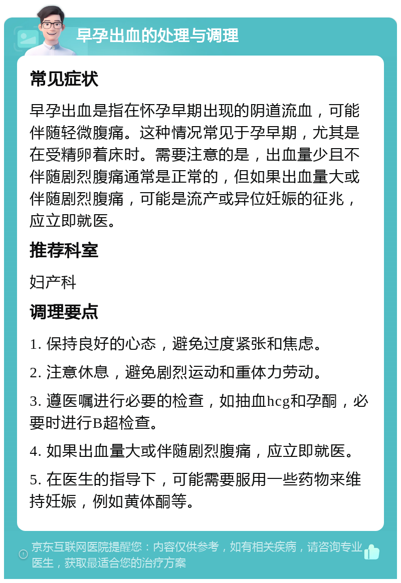 早孕出血的处理与调理 常见症状 早孕出血是指在怀孕早期出现的阴道流血，可能伴随轻微腹痛。这种情况常见于孕早期，尤其是在受精卵着床时。需要注意的是，出血量少且不伴随剧烈腹痛通常是正常的，但如果出血量大或伴随剧烈腹痛，可能是流产或异位妊娠的征兆，应立即就医。 推荐科室 妇产科 调理要点 1. 保持良好的心态，避免过度紧张和焦虑。 2. 注意休息，避免剧烈运动和重体力劳动。 3. 遵医嘱进行必要的检查，如抽血hcg和孕酮，必要时进行B超检查。 4. 如果出血量大或伴随剧烈腹痛，应立即就医。 5. 在医生的指导下，可能需要服用一些药物来维持妊娠，例如黄体酮等。