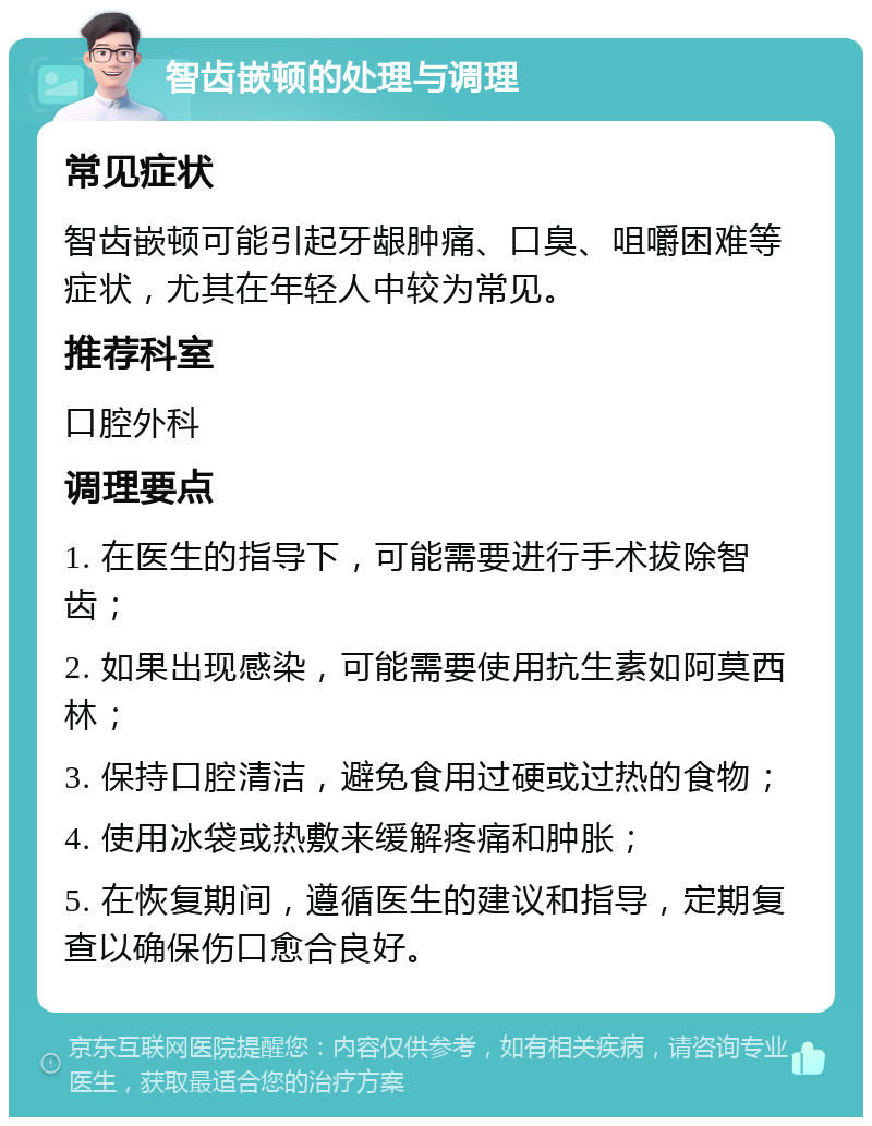 智齿嵌顿的处理与调理 常见症状 智齿嵌顿可能引起牙龈肿痛、口臭、咀嚼困难等症状，尤其在年轻人中较为常见。 推荐科室 口腔外科 调理要点 1. 在医生的指导下，可能需要进行手术拔除智齿； 2. 如果出现感染，可能需要使用抗生素如阿莫西林； 3. 保持口腔清洁，避免食用过硬或过热的食物； 4. 使用冰袋或热敷来缓解疼痛和肿胀； 5. 在恢复期间，遵循医生的建议和指导，定期复查以确保伤口愈合良好。