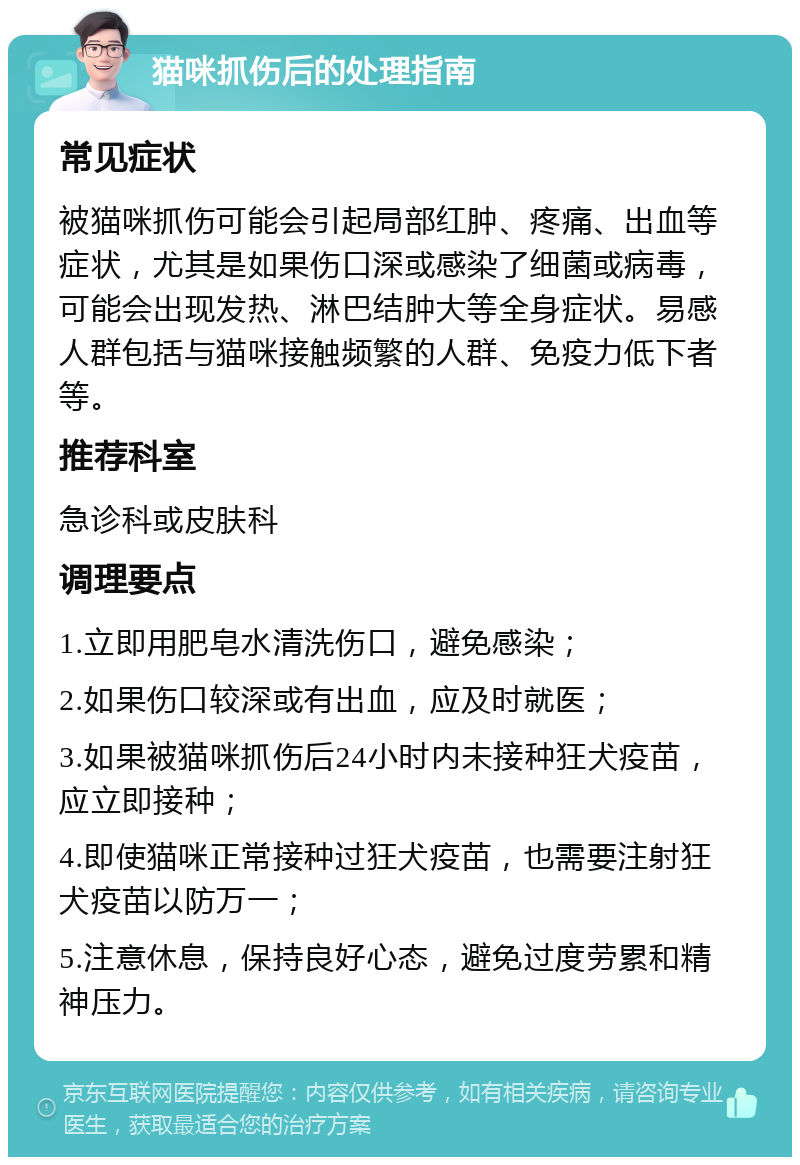 猫咪抓伤后的处理指南 常见症状 被猫咪抓伤可能会引起局部红肿、疼痛、出血等症状，尤其是如果伤口深或感染了细菌或病毒，可能会出现发热、淋巴结肿大等全身症状。易感人群包括与猫咪接触频繁的人群、免疫力低下者等。 推荐科室 急诊科或皮肤科 调理要点 1.立即用肥皂水清洗伤口，避免感染； 2.如果伤口较深或有出血，应及时就医； 3.如果被猫咪抓伤后24小时内未接种狂犬疫苗，应立即接种； 4.即使猫咪正常接种过狂犬疫苗，也需要注射狂犬疫苗以防万一； 5.注意休息，保持良好心态，避免过度劳累和精神压力。