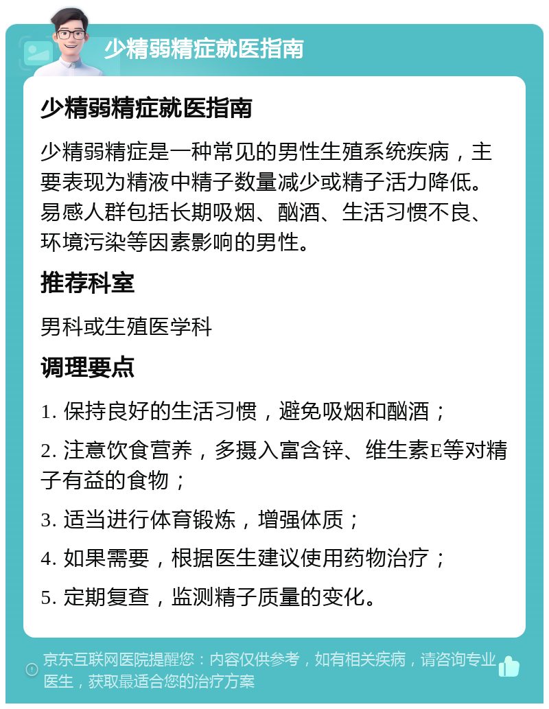 少精弱精症就医指南 少精弱精症就医指南 少精弱精症是一种常见的男性生殖系统疾病，主要表现为精液中精子数量减少或精子活力降低。易感人群包括长期吸烟、酗酒、生活习惯不良、环境污染等因素影响的男性。 推荐科室 男科或生殖医学科 调理要点 1. 保持良好的生活习惯，避免吸烟和酗酒； 2. 注意饮食营养，多摄入富含锌、维生素E等对精子有益的食物； 3. 适当进行体育锻炼，增强体质； 4. 如果需要，根据医生建议使用药物治疗； 5. 定期复查，监测精子质量的变化。