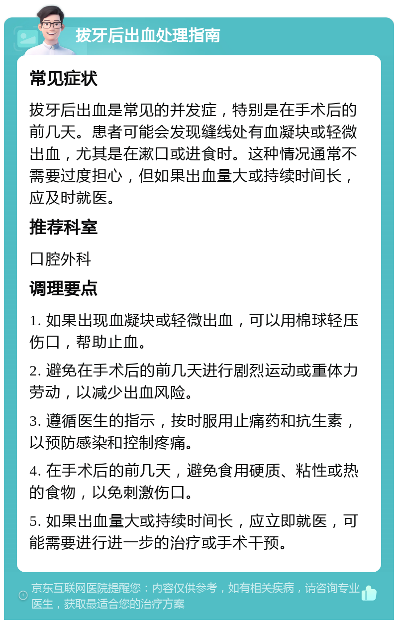 拔牙后出血处理指南 常见症状 拔牙后出血是常见的并发症，特别是在手术后的前几天。患者可能会发现缝线处有血凝块或轻微出血，尤其是在漱口或进食时。这种情况通常不需要过度担心，但如果出血量大或持续时间长，应及时就医。 推荐科室 口腔外科 调理要点 1. 如果出现血凝块或轻微出血，可以用棉球轻压伤口，帮助止血。 2. 避免在手术后的前几天进行剧烈运动或重体力劳动，以减少出血风险。 3. 遵循医生的指示，按时服用止痛药和抗生素，以预防感染和控制疼痛。 4. 在手术后的前几天，避免食用硬质、粘性或热的食物，以免刺激伤口。 5. 如果出血量大或持续时间长，应立即就医，可能需要进行进一步的治疗或手术干预。