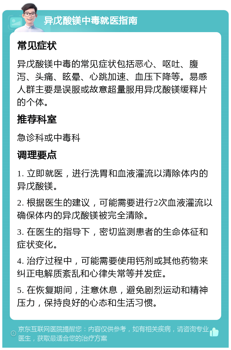 异戊酸镁中毒就医指南 常见症状 异戊酸镁中毒的常见症状包括恶心、呕吐、腹泻、头痛、眩晕、心跳加速、血压下降等。易感人群主要是误服或故意超量服用异戊酸镁缓释片的个体。 推荐科室 急诊科或中毒科 调理要点 1. 立即就医，进行洗胃和血液灌流以清除体内的异戊酸镁。 2. 根据医生的建议，可能需要进行2次血液灌流以确保体内的异戊酸镁被完全清除。 3. 在医生的指导下，密切监测患者的生命体征和症状变化。 4. 治疗过程中，可能需要使用钙剂或其他药物来纠正电解质紊乱和心律失常等并发症。 5. 在恢复期间，注意休息，避免剧烈运动和精神压力，保持良好的心态和生活习惯。