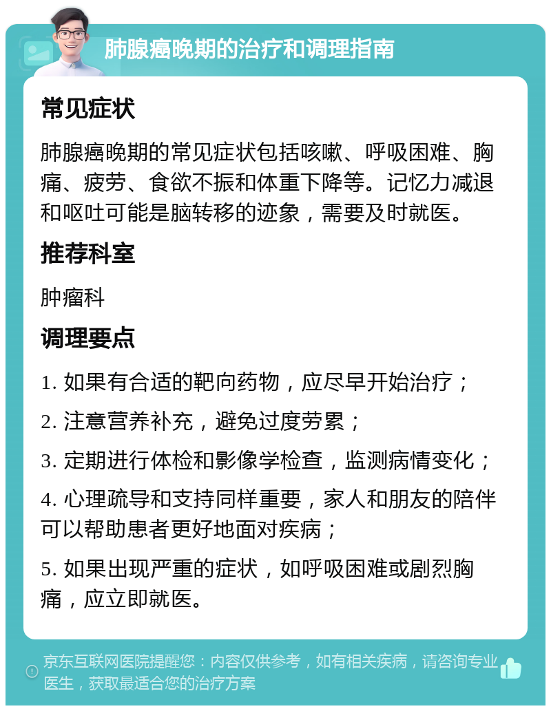 肺腺癌晚期的治疗和调理指南 常见症状 肺腺癌晚期的常见症状包括咳嗽、呼吸困难、胸痛、疲劳、食欲不振和体重下降等。记忆力减退和呕吐可能是脑转移的迹象，需要及时就医。 推荐科室 肿瘤科 调理要点 1. 如果有合适的靶向药物，应尽早开始治疗； 2. 注意营养补充，避免过度劳累； 3. 定期进行体检和影像学检查，监测病情变化； 4. 心理疏导和支持同样重要，家人和朋友的陪伴可以帮助患者更好地面对疾病； 5. 如果出现严重的症状，如呼吸困难或剧烈胸痛，应立即就医。