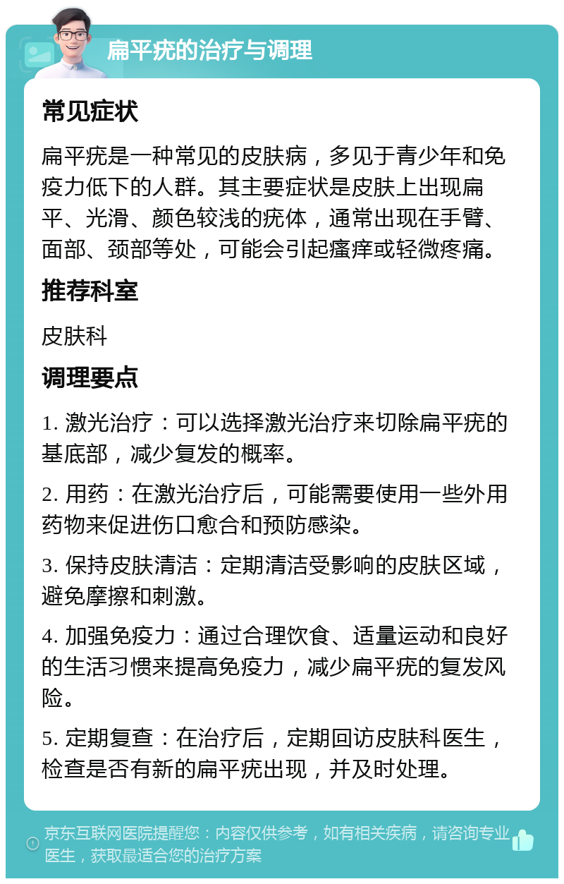 扁平疣的治疗与调理 常见症状 扁平疣是一种常见的皮肤病，多见于青少年和免疫力低下的人群。其主要症状是皮肤上出现扁平、光滑、颜色较浅的疣体，通常出现在手臂、面部、颈部等处，可能会引起瘙痒或轻微疼痛。 推荐科室 皮肤科 调理要点 1. 激光治疗：可以选择激光治疗来切除扁平疣的基底部，减少复发的概率。 2. 用药：在激光治疗后，可能需要使用一些外用药物来促进伤口愈合和预防感染。 3. 保持皮肤清洁：定期清洁受影响的皮肤区域，避免摩擦和刺激。 4. 加强免疫力：通过合理饮食、适量运动和良好的生活习惯来提高免疫力，减少扁平疣的复发风险。 5. 定期复查：在治疗后，定期回访皮肤科医生，检查是否有新的扁平疣出现，并及时处理。