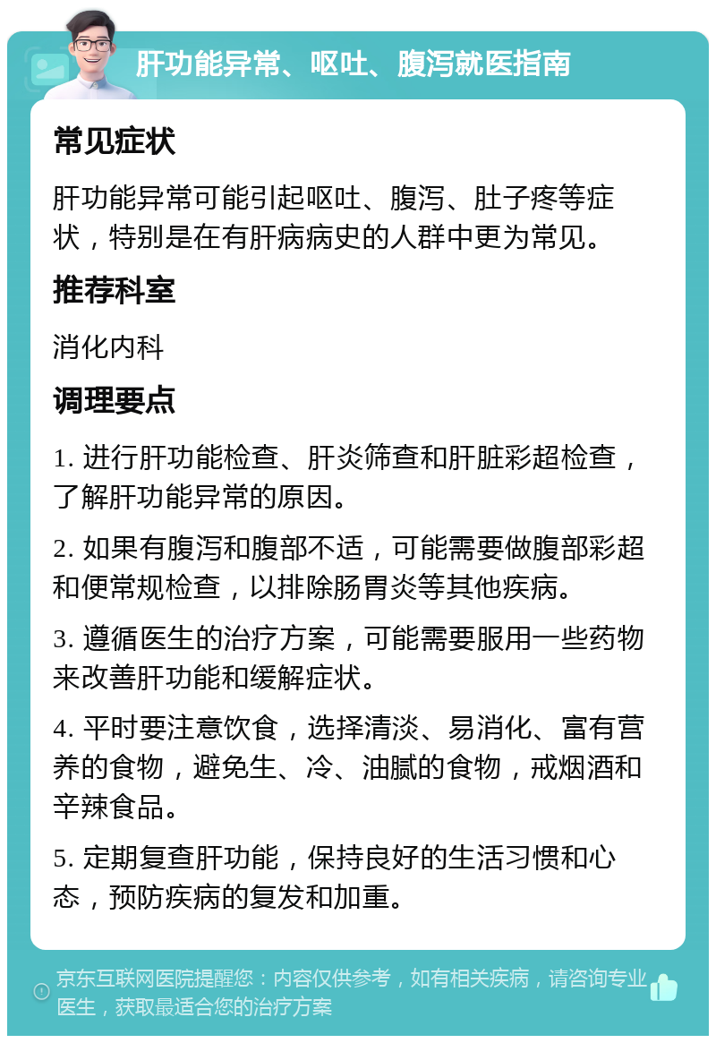 肝功能异常、呕吐、腹泻就医指南 常见症状 肝功能异常可能引起呕吐、腹泻、肚子疼等症状，特别是在有肝病病史的人群中更为常见。 推荐科室 消化内科 调理要点 1. 进行肝功能检查、肝炎筛查和肝脏彩超检查，了解肝功能异常的原因。 2. 如果有腹泻和腹部不适，可能需要做腹部彩超和便常规检查，以排除肠胃炎等其他疾病。 3. 遵循医生的治疗方案，可能需要服用一些药物来改善肝功能和缓解症状。 4. 平时要注意饮食，选择清淡、易消化、富有营养的食物，避免生、冷、油腻的食物，戒烟酒和辛辣食品。 5. 定期复查肝功能，保持良好的生活习惯和心态，预防疾病的复发和加重。