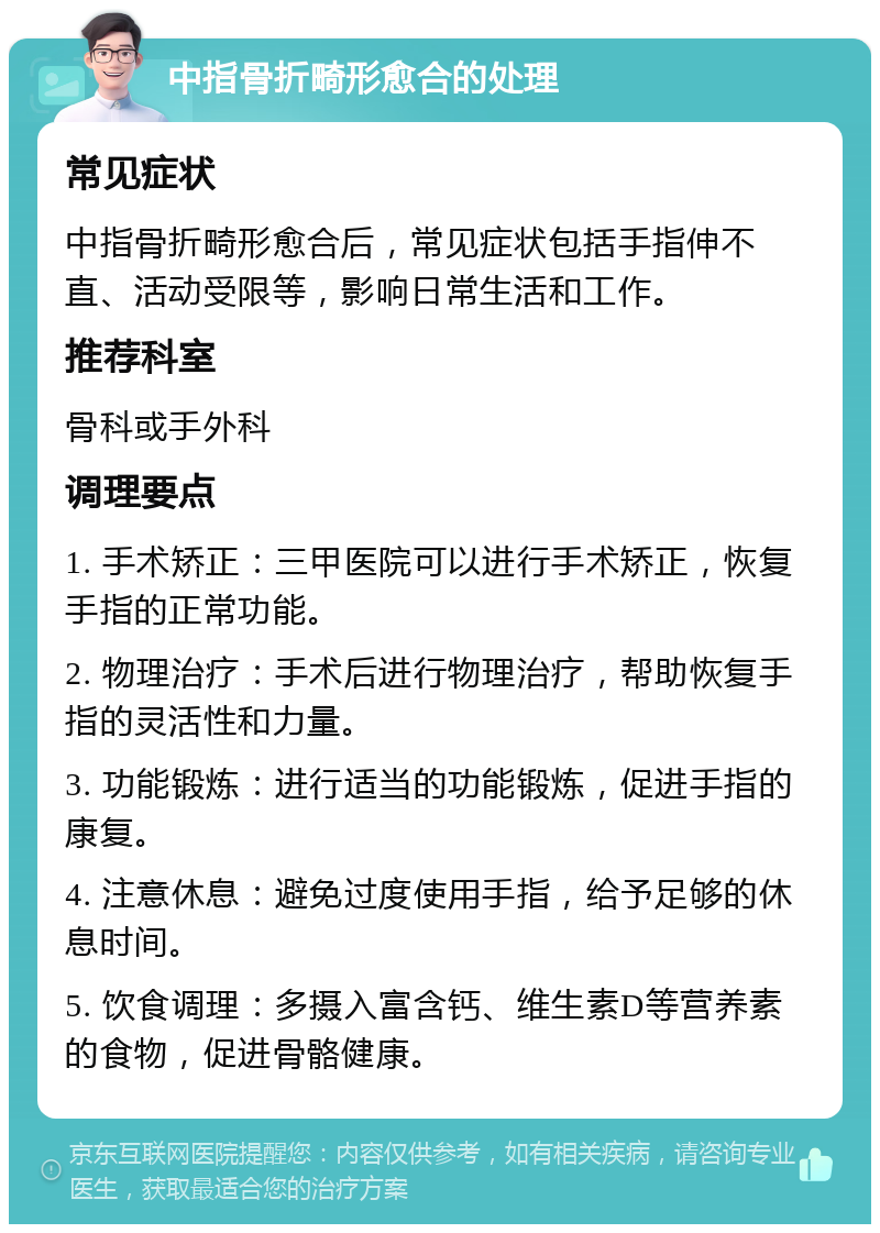 中指骨折畸形愈合的处理 常见症状 中指骨折畸形愈合后，常见症状包括手指伸不直、活动受限等，影响日常生活和工作。 推荐科室 骨科或手外科 调理要点 1. 手术矫正：三甲医院可以进行手术矫正，恢复手指的正常功能。 2. 物理治疗：手术后进行物理治疗，帮助恢复手指的灵活性和力量。 3. 功能锻炼：进行适当的功能锻炼，促进手指的康复。 4. 注意休息：避免过度使用手指，给予足够的休息时间。 5. 饮食调理：多摄入富含钙、维生素D等营养素的食物，促进骨骼健康。