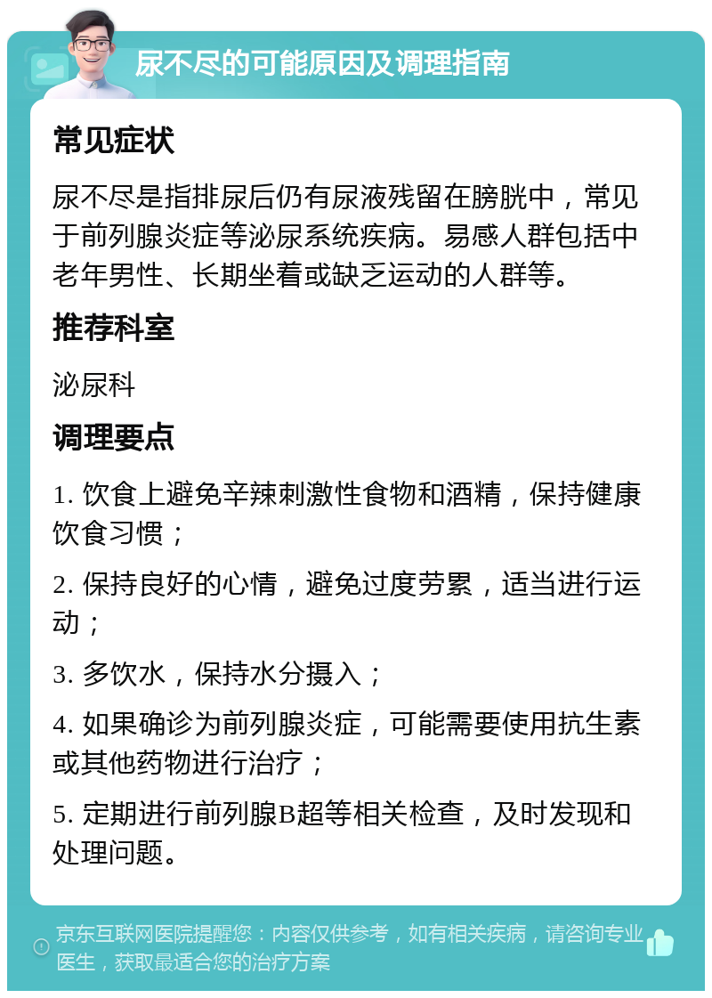 尿不尽的可能原因及调理指南 常见症状 尿不尽是指排尿后仍有尿液残留在膀胱中，常见于前列腺炎症等泌尿系统疾病。易感人群包括中老年男性、长期坐着或缺乏运动的人群等。 推荐科室 泌尿科 调理要点 1. 饮食上避免辛辣刺激性食物和酒精，保持健康饮食习惯； 2. 保持良好的心情，避免过度劳累，适当进行运动； 3. 多饮水，保持水分摄入； 4. 如果确诊为前列腺炎症，可能需要使用抗生素或其他药物进行治疗； 5. 定期进行前列腺B超等相关检查，及时发现和处理问题。