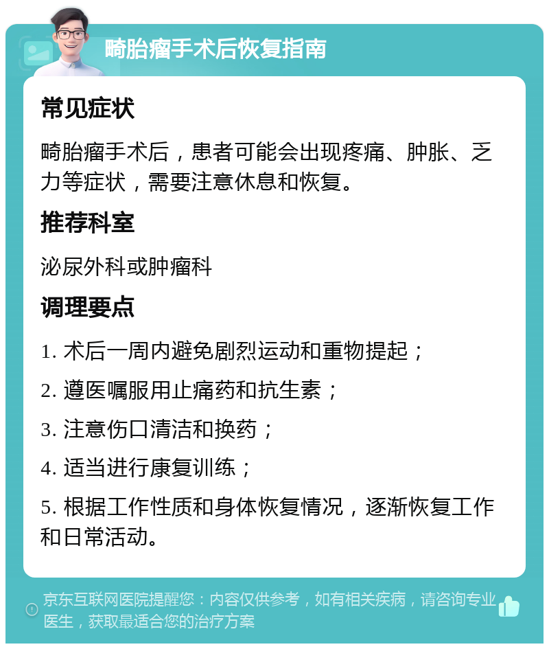 畸胎瘤手术后恢复指南 常见症状 畸胎瘤手术后，患者可能会出现疼痛、肿胀、乏力等症状，需要注意休息和恢复。 推荐科室 泌尿外科或肿瘤科 调理要点 1. 术后一周内避免剧烈运动和重物提起； 2. 遵医嘱服用止痛药和抗生素； 3. 注意伤口清洁和换药； 4. 适当进行康复训练； 5. 根据工作性质和身体恢复情况，逐渐恢复工作和日常活动。