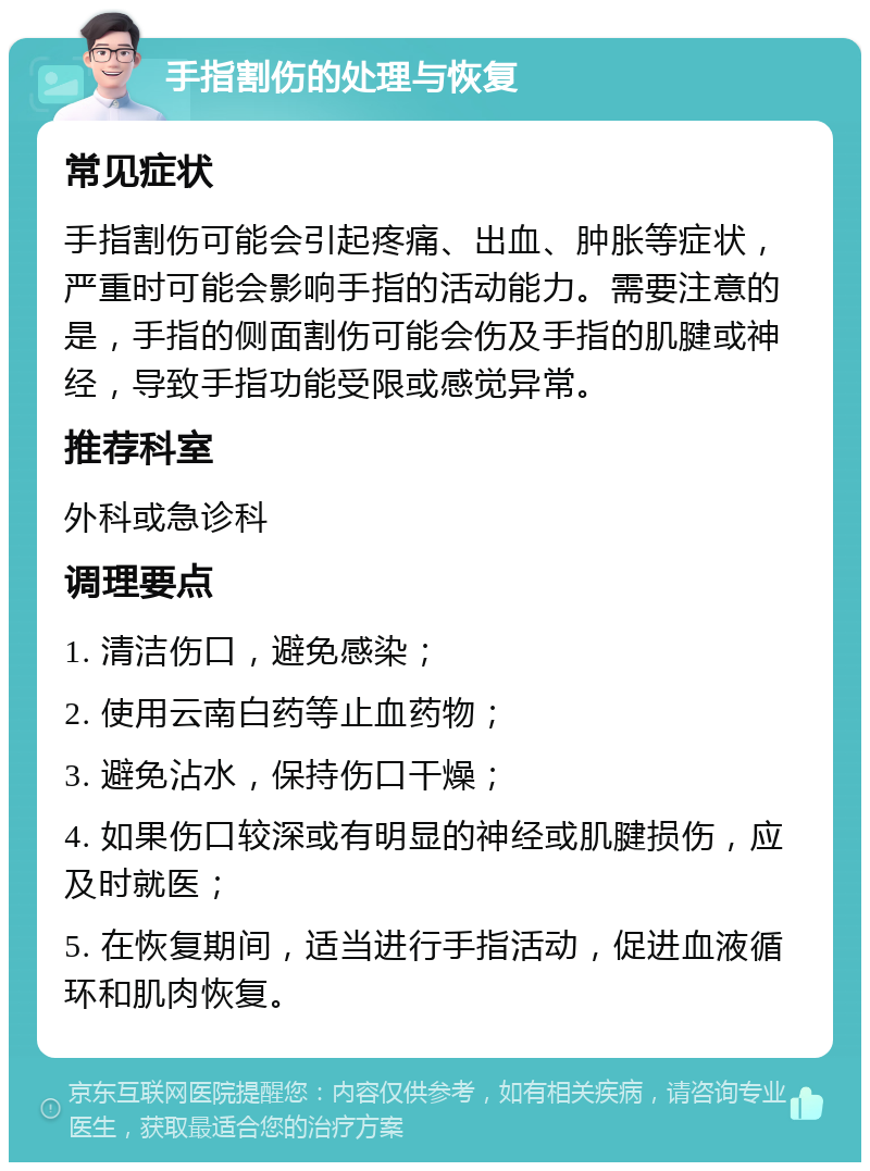 手指割伤的处理与恢复 常见症状 手指割伤可能会引起疼痛、出血、肿胀等症状，严重时可能会影响手指的活动能力。需要注意的是，手指的侧面割伤可能会伤及手指的肌腱或神经，导致手指功能受限或感觉异常。 推荐科室 外科或急诊科 调理要点 1. 清洁伤口，避免感染； 2. 使用云南白药等止血药物； 3. 避免沾水，保持伤口干燥； 4. 如果伤口较深或有明显的神经或肌腱损伤，应及时就医； 5. 在恢复期间，适当进行手指活动，促进血液循环和肌肉恢复。