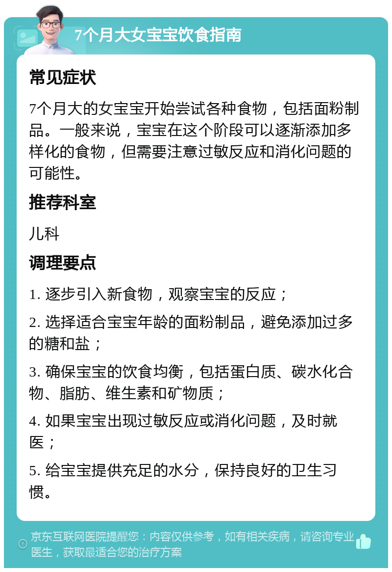 7个月大女宝宝饮食指南 常见症状 7个月大的女宝宝开始尝试各种食物，包括面粉制品。一般来说，宝宝在这个阶段可以逐渐添加多样化的食物，但需要注意过敏反应和消化问题的可能性。 推荐科室 儿科 调理要点 1. 逐步引入新食物，观察宝宝的反应； 2. 选择适合宝宝年龄的面粉制品，避免添加过多的糖和盐； 3. 确保宝宝的饮食均衡，包括蛋白质、碳水化合物、脂肪、维生素和矿物质； 4. 如果宝宝出现过敏反应或消化问题，及时就医； 5. 给宝宝提供充足的水分，保持良好的卫生习惯。