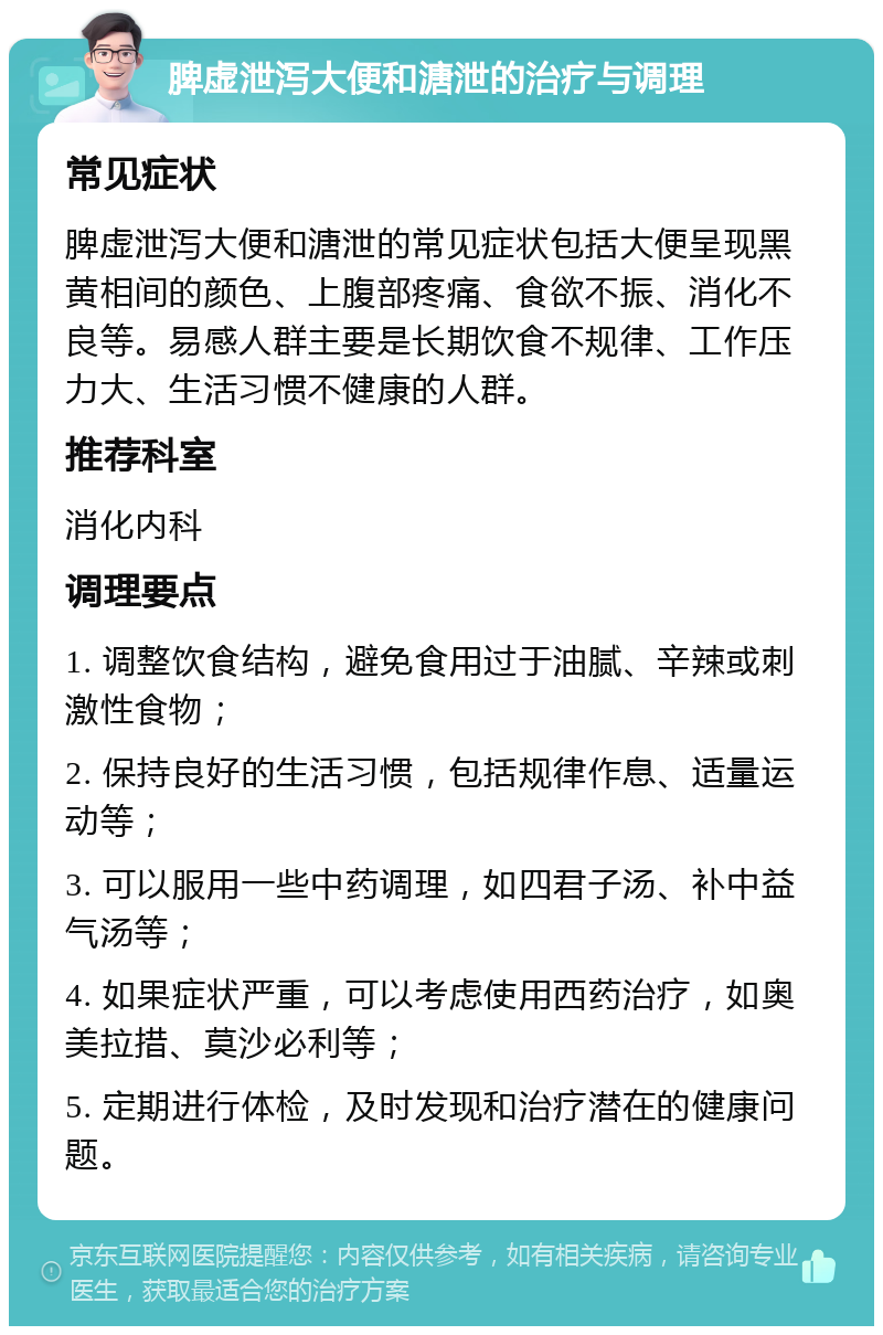 脾虚泄泻大便和溏泄的治疗与调理 常见症状 脾虚泄泻大便和溏泄的常见症状包括大便呈现黑黄相间的颜色、上腹部疼痛、食欲不振、消化不良等。易感人群主要是长期饮食不规律、工作压力大、生活习惯不健康的人群。 推荐科室 消化内科 调理要点 1. 调整饮食结构，避免食用过于油腻、辛辣或刺激性食物； 2. 保持良好的生活习惯，包括规律作息、适量运动等； 3. 可以服用一些中药调理，如四君子汤、补中益气汤等； 4. 如果症状严重，可以考虑使用西药治疗，如奥美拉措、莫沙必利等； 5. 定期进行体检，及时发现和治疗潜在的健康问题。