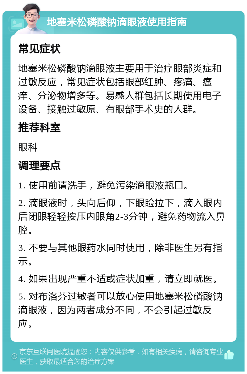 地塞米松磷酸钠滴眼液使用指南 常见症状 地塞米松磷酸钠滴眼液主要用于治疗眼部炎症和过敏反应，常见症状包括眼部红肿、疼痛、瘙痒、分泌物增多等。易感人群包括长期使用电子设备、接触过敏原、有眼部手术史的人群。 推荐科室 眼科 调理要点 1. 使用前请洗手，避免污染滴眼液瓶口。 2. 滴眼液时，头向后仰，下眼睑拉下，滴入眼内后闭眼轻轻按压内眼角2-3分钟，避免药物流入鼻腔。 3. 不要与其他眼药水同时使用，除非医生另有指示。 4. 如果出现严重不适或症状加重，请立即就医。 5. 对布洛芬过敏者可以放心使用地塞米松磷酸钠滴眼液，因为两者成分不同，不会引起过敏反应。