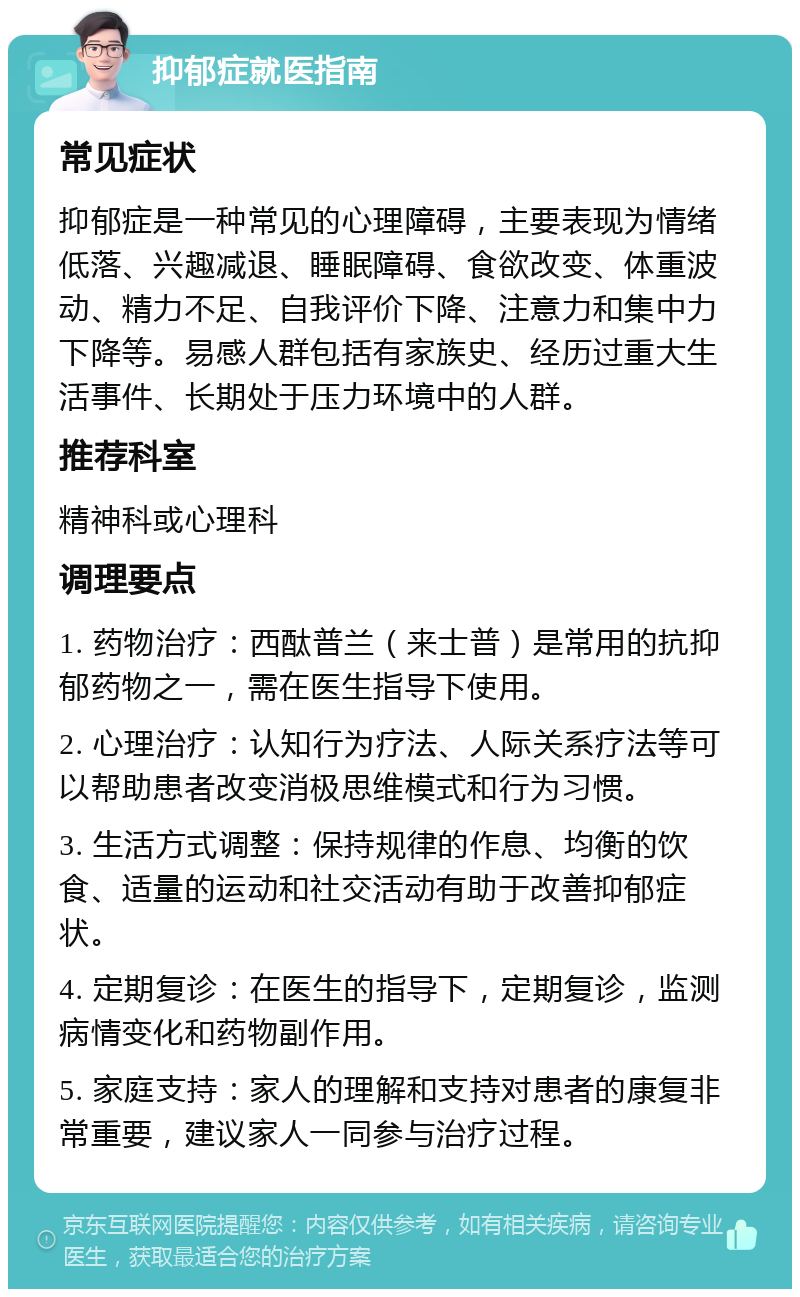 抑郁症就医指南 常见症状 抑郁症是一种常见的心理障碍，主要表现为情绪低落、兴趣减退、睡眠障碍、食欲改变、体重波动、精力不足、自我评价下降、注意力和集中力下降等。易感人群包括有家族史、经历过重大生活事件、长期处于压力环境中的人群。 推荐科室 精神科或心理科 调理要点 1. 药物治疗：西酞普兰（来士普）是常用的抗抑郁药物之一，需在医生指导下使用。 2. 心理治疗：认知行为疗法、人际关系疗法等可以帮助患者改变消极思维模式和行为习惯。 3. 生活方式调整：保持规律的作息、均衡的饮食、适量的运动和社交活动有助于改善抑郁症状。 4. 定期复诊：在医生的指导下，定期复诊，监测病情变化和药物副作用。 5. 家庭支持：家人的理解和支持对患者的康复非常重要，建议家人一同参与治疗过程。