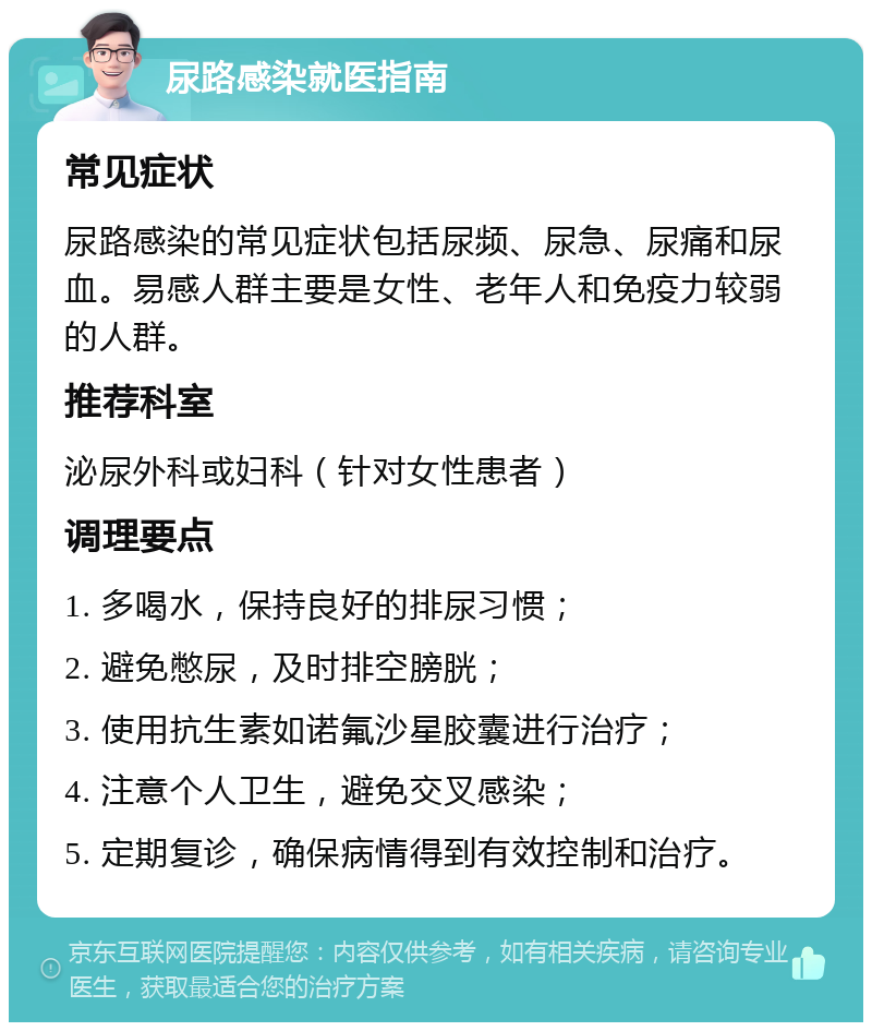 尿路感染就医指南 常见症状 尿路感染的常见症状包括尿频、尿急、尿痛和尿血。易感人群主要是女性、老年人和免疫力较弱的人群。 推荐科室 泌尿外科或妇科（针对女性患者） 调理要点 1. 多喝水，保持良好的排尿习惯； 2. 避免憋尿，及时排空膀胱； 3. 使用抗生素如诺氟沙星胶囊进行治疗； 4. 注意个人卫生，避免交叉感染； 5. 定期复诊，确保病情得到有效控制和治疗。