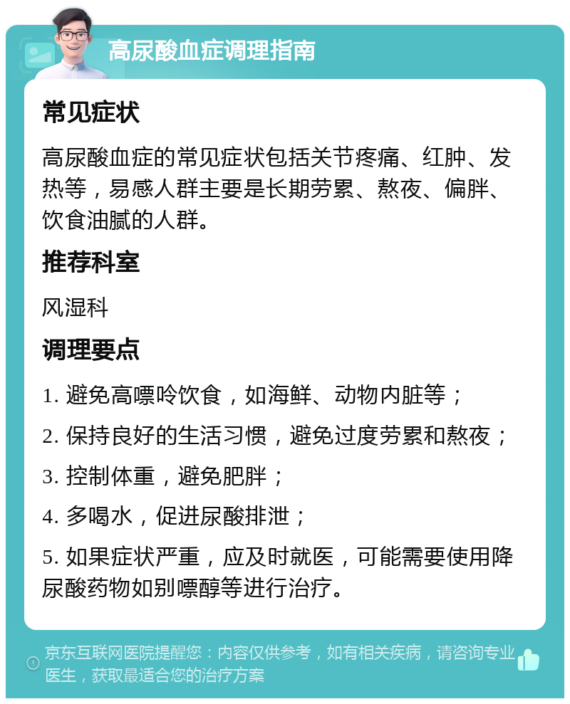 高尿酸血症调理指南 常见症状 高尿酸血症的常见症状包括关节疼痛、红肿、发热等，易感人群主要是长期劳累、熬夜、偏胖、饮食油腻的人群。 推荐科室 风湿科 调理要点 1. 避免高嘌呤饮食，如海鲜、动物内脏等； 2. 保持良好的生活习惯，避免过度劳累和熬夜； 3. 控制体重，避免肥胖； 4. 多喝水，促进尿酸排泄； 5. 如果症状严重，应及时就医，可能需要使用降尿酸药物如别嘌醇等进行治疗。