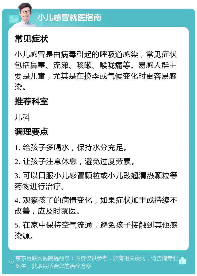 小儿感冒就医指南 常见症状 小儿感冒是由病毒引起的呼吸道感染，常见症状包括鼻塞、流涕、咳嗽、喉咙痛等。易感人群主要是儿童，尤其是在换季或气候变化时更容易感染。 推荐科室 儿科 调理要点 1. 给孩子多喝水，保持水分充足。 2. 让孩子注意休息，避免过度劳累。 3. 可以口服小儿感冒颗粒或小儿豉翘清热颗粒等药物进行治疗。 4. 观察孩子的病情变化，如果症状加重或持续不改善，应及时就医。 5. 在家中保持空气流通，避免孩子接触到其他感染源。