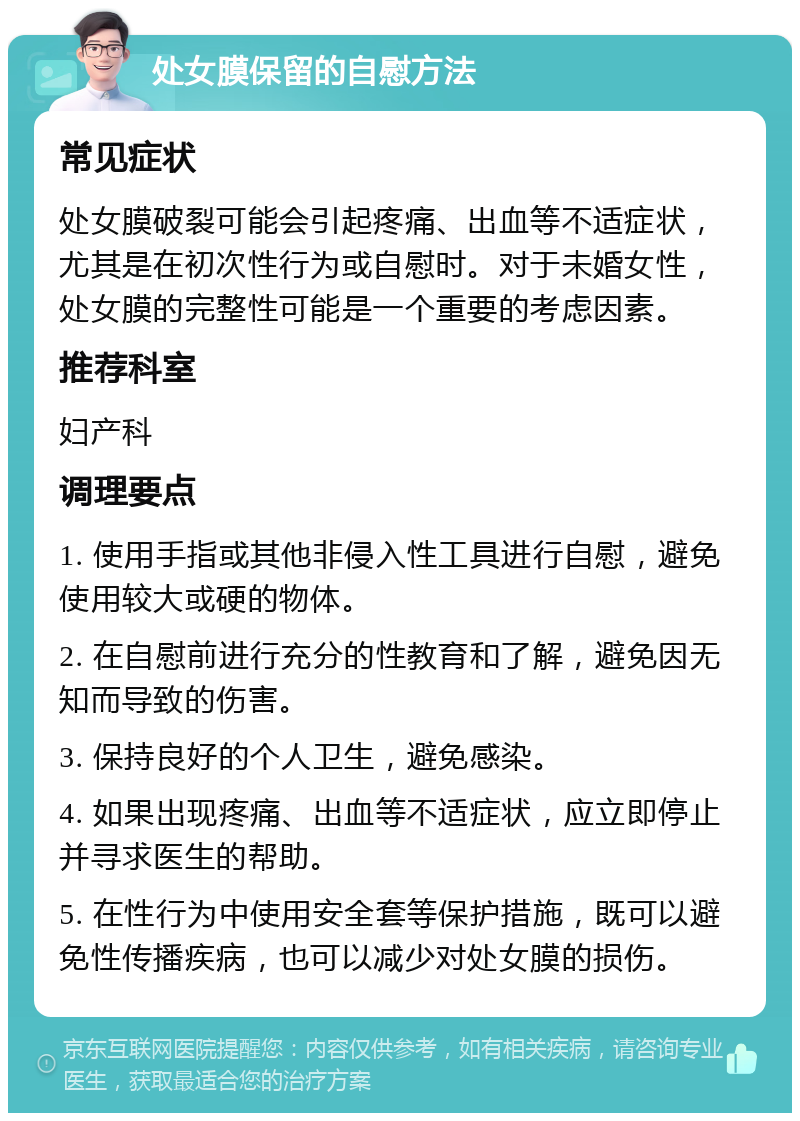 处女膜保留的自慰方法 常见症状 处女膜破裂可能会引起疼痛、出血等不适症状，尤其是在初次性行为或自慰时。对于未婚女性，处女膜的完整性可能是一个重要的考虑因素。 推荐科室 妇产科 调理要点 1. 使用手指或其他非侵入性工具进行自慰，避免使用较大或硬的物体。 2. 在自慰前进行充分的性教育和了解，避免因无知而导致的伤害。 3. 保持良好的个人卫生，避免感染。 4. 如果出现疼痛、出血等不适症状，应立即停止并寻求医生的帮助。 5. 在性行为中使用安全套等保护措施，既可以避免性传播疾病，也可以减少对处女膜的损伤。