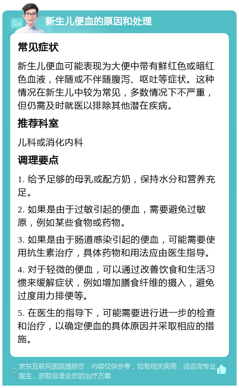 新生儿便血的原因和处理 常见症状 新生儿便血可能表现为大便中带有鲜红色或暗红色血液，伴随或不伴随腹泻、呕吐等症状。这种情况在新生儿中较为常见，多数情况下不严重，但仍需及时就医以排除其他潜在疾病。 推荐科室 儿科或消化内科 调理要点 1. 给予足够的母乳或配方奶，保持水分和营养充足。 2. 如果是由于过敏引起的便血，需要避免过敏原，例如某些食物或药物。 3. 如果是由于肠道感染引起的便血，可能需要使用抗生素治疗，具体药物和用法应由医生指导。 4. 对于轻微的便血，可以通过改善饮食和生活习惯来缓解症状，例如增加膳食纤维的摄入，避免过度用力排便等。 5. 在医生的指导下，可能需要进行进一步的检查和治疗，以确定便血的具体原因并采取相应的措施。