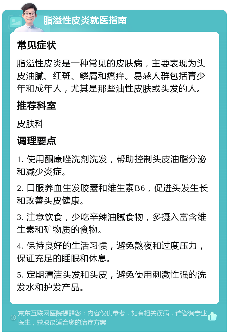 脂溢性皮炎就医指南 常见症状 脂溢性皮炎是一种常见的皮肤病，主要表现为头皮油腻、红斑、鳞屑和瘙痒。易感人群包括青少年和成年人，尤其是那些油性皮肤或头发的人。 推荐科室 皮肤科 调理要点 1. 使用酮康唑洗剂洗发，帮助控制头皮油脂分泌和减少炎症。 2. 口服养血生发胶囊和维生素B6，促进头发生长和改善头皮健康。 3. 注意饮食，少吃辛辣油腻食物，多摄入富含维生素和矿物质的食物。 4. 保持良好的生活习惯，避免熬夜和过度压力，保证充足的睡眠和休息。 5. 定期清洁头发和头皮，避免使用刺激性强的洗发水和护发产品。