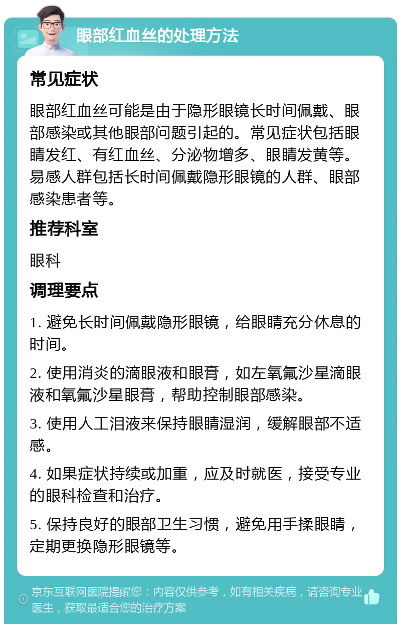 眼部红血丝的处理方法 常见症状 眼部红血丝可能是由于隐形眼镜长时间佩戴、眼部感染或其他眼部问题引起的。常见症状包括眼睛发红、有红血丝、分泌物增多、眼睛发黄等。易感人群包括长时间佩戴隐形眼镜的人群、眼部感染患者等。 推荐科室 眼科 调理要点 1. 避免长时间佩戴隐形眼镜，给眼睛充分休息的时间。 2. 使用消炎的滴眼液和眼膏，如左氧氟沙星滴眼液和氧氟沙星眼膏，帮助控制眼部感染。 3. 使用人工泪液来保持眼睛湿润，缓解眼部不适感。 4. 如果症状持续或加重，应及时就医，接受专业的眼科检查和治疗。 5. 保持良好的眼部卫生习惯，避免用手揉眼睛，定期更换隐形眼镜等。