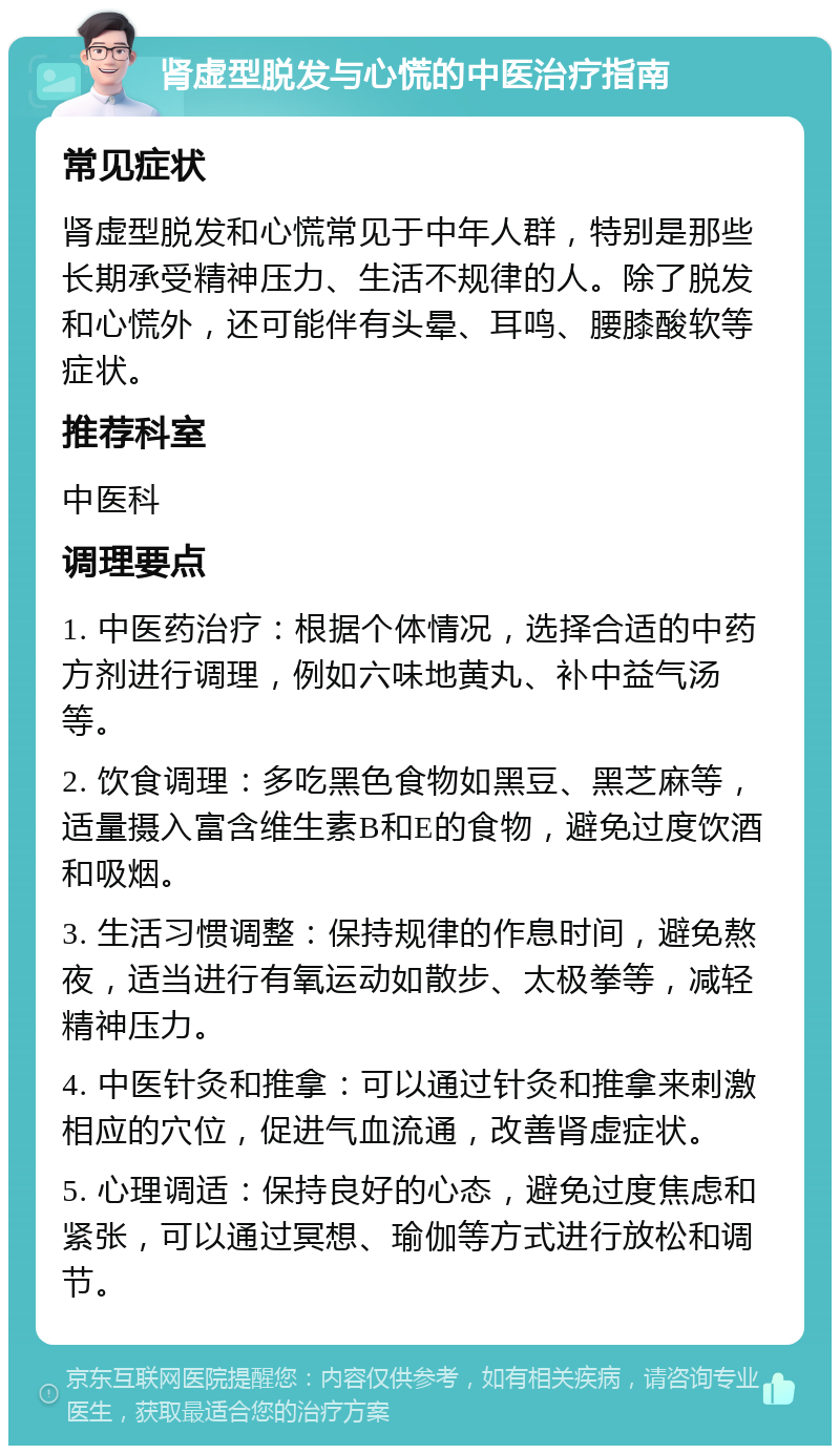 肾虚型脱发与心慌的中医治疗指南 常见症状 肾虚型脱发和心慌常见于中年人群，特别是那些长期承受精神压力、生活不规律的人。除了脱发和心慌外，还可能伴有头晕、耳鸣、腰膝酸软等症状。 推荐科室 中医科 调理要点 1. 中医药治疗：根据个体情况，选择合适的中药方剂进行调理，例如六味地黄丸、补中益气汤等。 2. 饮食调理：多吃黑色食物如黑豆、黑芝麻等，适量摄入富含维生素B和E的食物，避免过度饮酒和吸烟。 3. 生活习惯调整：保持规律的作息时间，避免熬夜，适当进行有氧运动如散步、太极拳等，减轻精神压力。 4. 中医针灸和推拿：可以通过针灸和推拿来刺激相应的穴位，促进气血流通，改善肾虚症状。 5. 心理调适：保持良好的心态，避免过度焦虑和紧张，可以通过冥想、瑜伽等方式进行放松和调节。