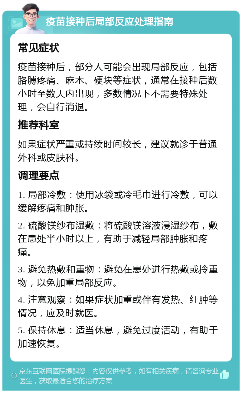 疫苗接种后局部反应处理指南 常见症状 疫苗接种后，部分人可能会出现局部反应，包括胳膊疼痛、麻木、硬块等症状，通常在接种后数小时至数天内出现，多数情况下不需要特殊处理，会自行消退。 推荐科室 如果症状严重或持续时间较长，建议就诊于普通外科或皮肤科。 调理要点 1. 局部冷敷：使用冰袋或冷毛巾进行冷敷，可以缓解疼痛和肿胀。 2. 硫酸镁纱布湿敷：将硫酸镁溶液浸湿纱布，敷在患处半小时以上，有助于减轻局部肿胀和疼痛。 3. 避免热敷和重物：避免在患处进行热敷或拎重物，以免加重局部反应。 4. 注意观察：如果症状加重或伴有发热、红肿等情况，应及时就医。 5. 保持休息：适当休息，避免过度活动，有助于加速恢复。