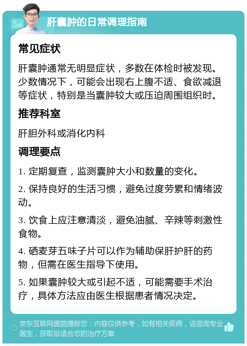 肝囊肿的日常调理指南 常见症状 肝囊肿通常无明显症状，多数在体检时被发现。少数情况下，可能会出现右上腹不适、食欲减退等症状，特别是当囊肿较大或压迫周围组织时。 推荐科室 肝胆外科或消化内科 调理要点 1. 定期复查，监测囊肿大小和数量的变化。 2. 保持良好的生活习惯，避免过度劳累和情绪波动。 3. 饮食上应注意清淡，避免油腻、辛辣等刺激性食物。 4. 硒麦芽五味子片可以作为辅助保肝护肝的药物，但需在医生指导下使用。 5. 如果囊肿较大或引起不适，可能需要手术治疗，具体方法应由医生根据患者情况决定。