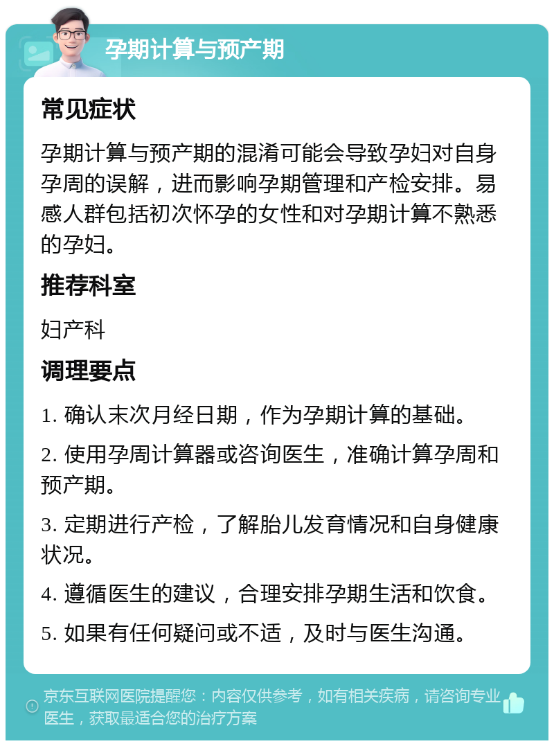 孕期计算与预产期 常见症状 孕期计算与预产期的混淆可能会导致孕妇对自身孕周的误解，进而影响孕期管理和产检安排。易感人群包括初次怀孕的女性和对孕期计算不熟悉的孕妇。 推荐科室 妇产科 调理要点 1. 确认末次月经日期，作为孕期计算的基础。 2. 使用孕周计算器或咨询医生，准确计算孕周和预产期。 3. 定期进行产检，了解胎儿发育情况和自身健康状况。 4. 遵循医生的建议，合理安排孕期生活和饮食。 5. 如果有任何疑问或不适，及时与医生沟通。