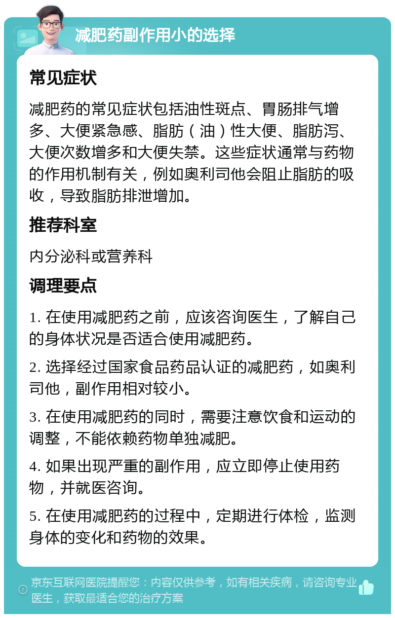 减肥药副作用小的选择 常见症状 减肥药的常见症状包括油性斑点、胃肠排气增多、大便紧急感、脂肪（油）性大便、脂肪泻、大便次数增多和大便失禁。这些症状通常与药物的作用机制有关，例如奥利司他会阻止脂肪的吸收，导致脂肪排泄增加。 推荐科室 内分泌科或营养科 调理要点 1. 在使用减肥药之前，应该咨询医生，了解自己的身体状况是否适合使用减肥药。 2. 选择经过国家食品药品认证的减肥药，如奥利司他，副作用相对较小。 3. 在使用减肥药的同时，需要注意饮食和运动的调整，不能依赖药物单独减肥。 4. 如果出现严重的副作用，应立即停止使用药物，并就医咨询。 5. 在使用减肥药的过程中，定期进行体检，监测身体的变化和药物的效果。