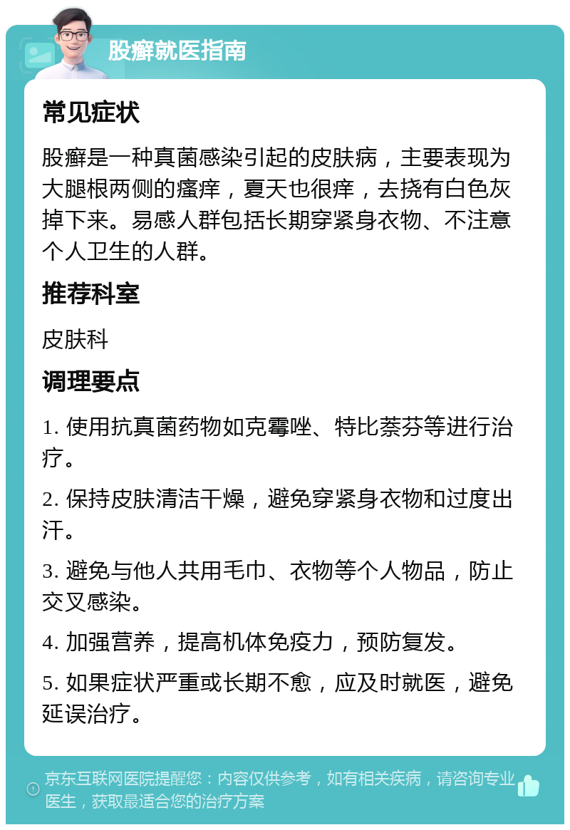 股癣就医指南 常见症状 股癣是一种真菌感染引起的皮肤病，主要表现为大腿根两侧的瘙痒，夏天也很痒，去挠有白色灰掉下来。易感人群包括长期穿紧身衣物、不注意个人卫生的人群。 推荐科室 皮肤科 调理要点 1. 使用抗真菌药物如克霉唑、特比萘芬等进行治疗。 2. 保持皮肤清洁干燥，避免穿紧身衣物和过度出汗。 3. 避免与他人共用毛巾、衣物等个人物品，防止交叉感染。 4. 加强营养，提高机体免疫力，预防复发。 5. 如果症状严重或长期不愈，应及时就医，避免延误治疗。